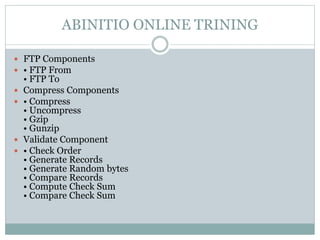 ABINITIO ONLINE TRINING 
 FTP Components 
 • FTP From 
• FTP To 
 Compress Components 
 • Compress 
• Uncompress 
• Gzip 
• Gunzip 
 Validate Component 
 • Check Order 
• Generate Records 
• Generate Random bytes 
• Compare Records 
• Compute Check Sum 
• Compare Check Sum 
 