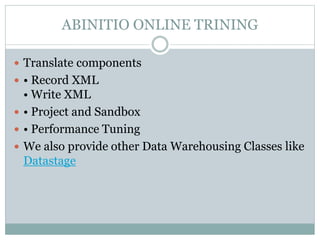 ABINITIO ONLINE TRINING 
 Translate components 
 • Record XML 
• Write XML 
 • Project and Sandbox 
 • Performance Tuning 
 We also provide other Data Warehousing Classes like 
Datastage 
 