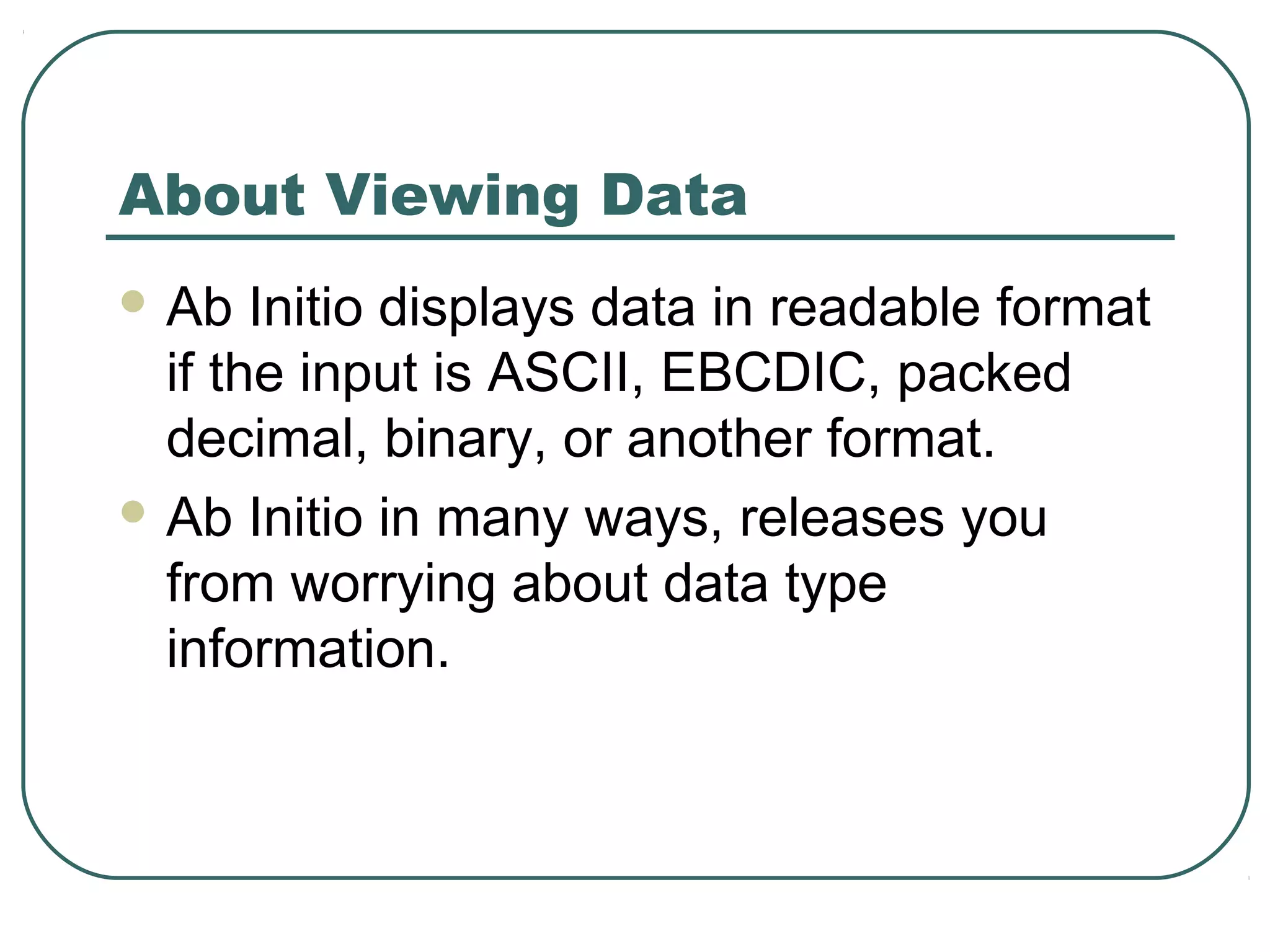 About Viewing Data
 Ab Initio displays data in readable format
if the input is ASCII, EBCDIC, packed
decimal, binary, or another format.
 Ab Initio in many ways, releases you
from worrying about data type
information.
 