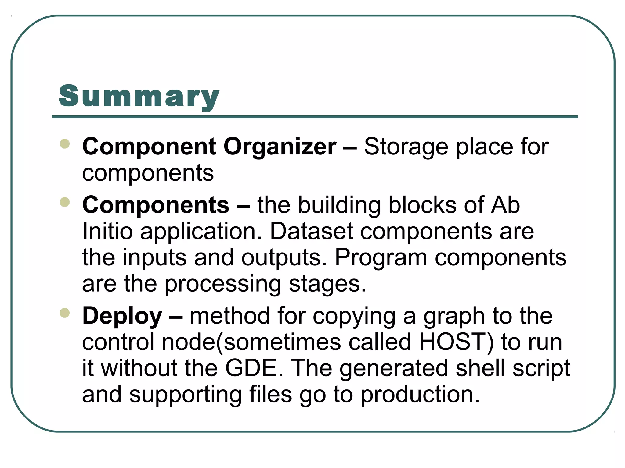 Summary
 Component Organizer – Storage place for
components
 Components – the building blocks of Ab
Initio application. Dataset components are
the inputs and outputs. Program components
are the processing stages.
 Deploy – method for copying a graph to the
control node(sometimes called HOST) to run
it without the GDE. The generated shell script
and supporting files go to production.
 