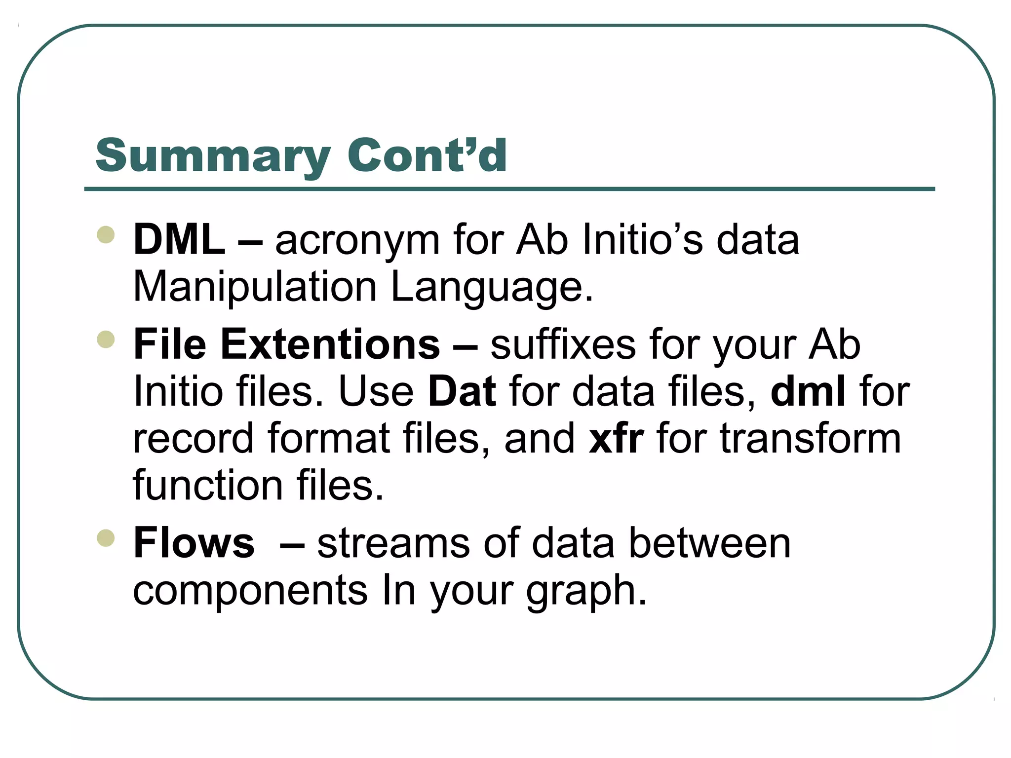 Summary Cont’d
 DML – acronym for Ab Initio’s data
Manipulation Language.
 File Extentions – suffixes for your Ab
Initio files. Use Dat for data files, dml for
record format files, and xfr for transform
function files.
 Flows – streams of data between
components In your graph.
 