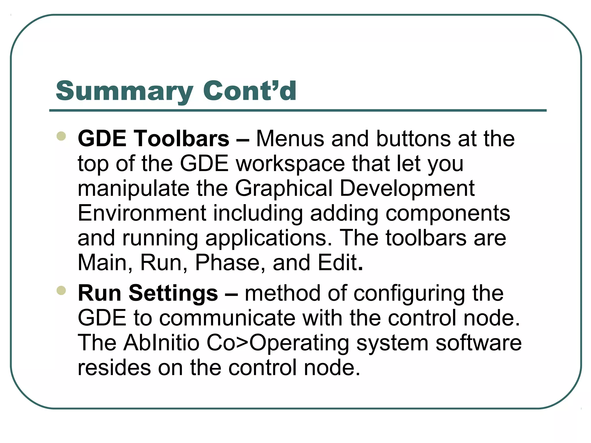 Summary Cont’d
 GDE Toolbars – Menus and buttons at the
top of the GDE workspace that let you
manipulate the Graphical Development
Environment including adding components
and running applications. The toolbars are
Main, Run, Phase, and Edit.
 Run Settings – method of configuring the
GDE to communicate with the control node.
The AbInitio Co>Operating system software
resides on the control node.
 