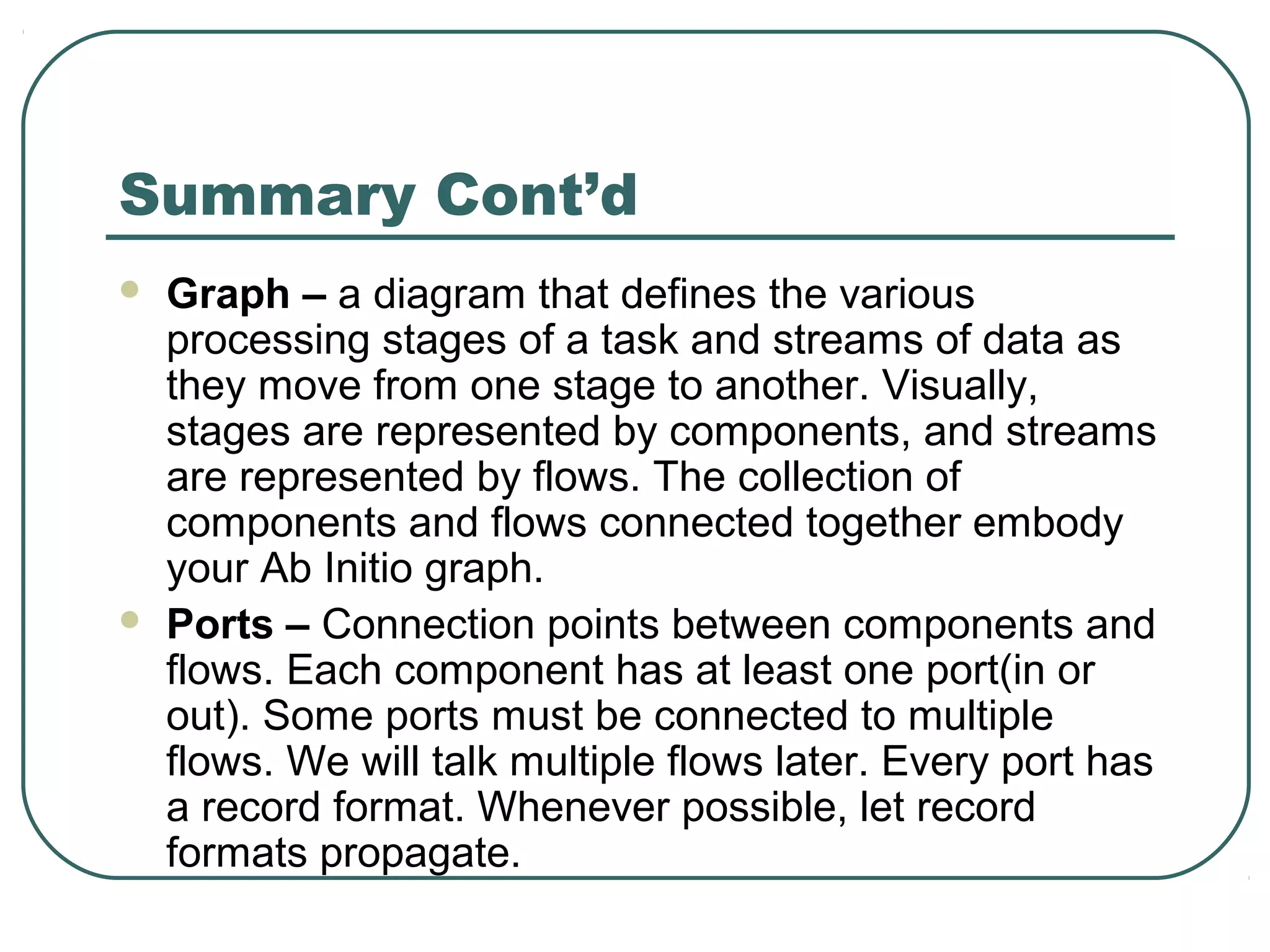 Summary Cont’d
 Graph – a diagram that defines the various
processing stages of a task and streams of data as
they move from one stage to another. Visually,
stages are represented by components, and streams
are represented by flows. The collection of
components and flows connected together embody
your Ab Initio graph.
 Ports – Connection points between components and
flows. Each component has at least one port(in or
out). Some ports must be connected to multiple
flows. We will talk multiple flows later. Every port has
a record format. Whenever possible, let record
formats propagate.
 