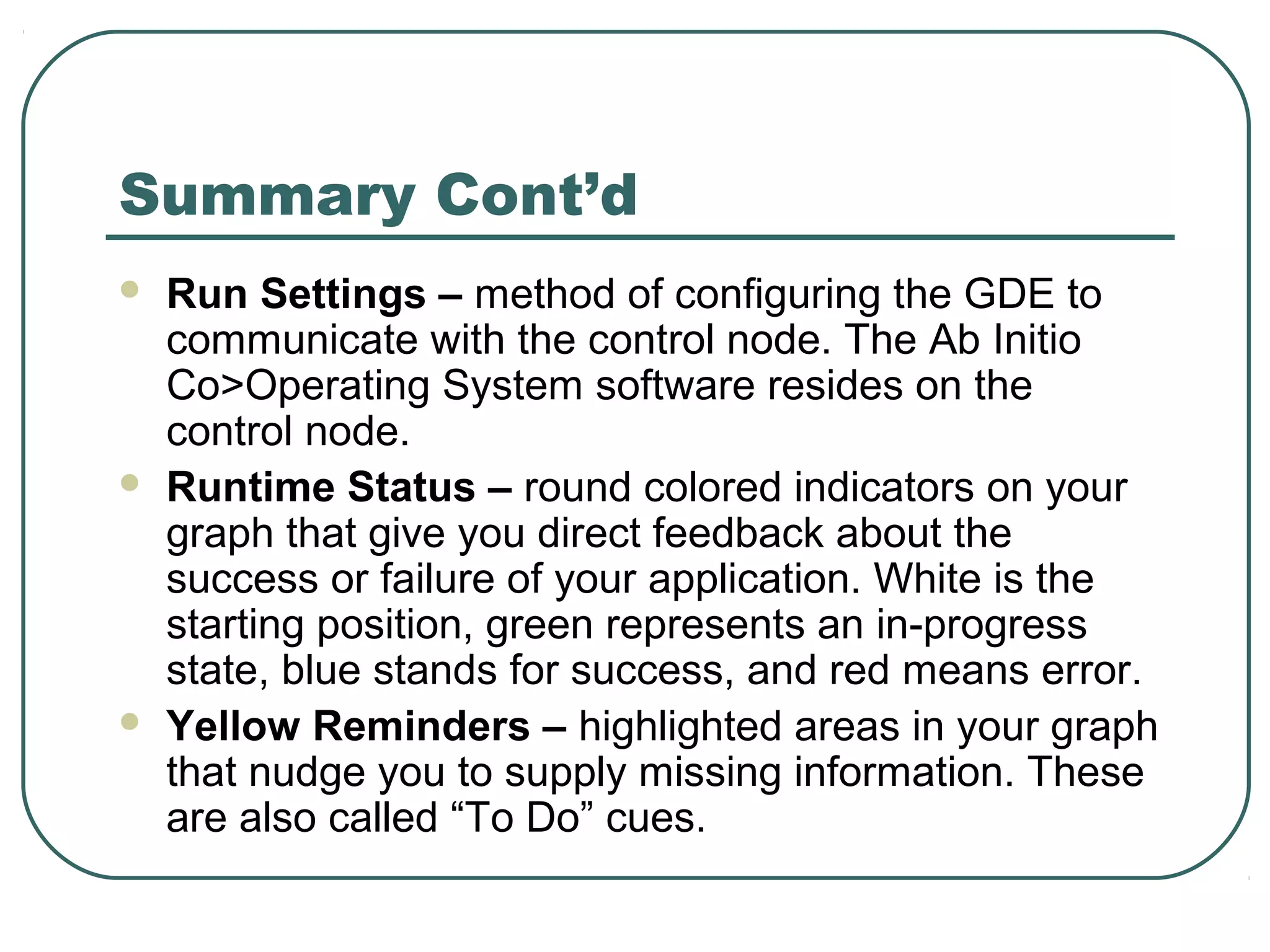 Summary Cont’d
 Run Settings – method of configuring the GDE to
communicate with the control node. The Ab Initio
Co>Operating System software resides on the
control node.
 Runtime Status – round colored indicators on your
graph that give you direct feedback about the
success or failure of your application. White is the
starting position, green represents an in-progress
state, blue stands for success, and red means error.
 Yellow Reminders – highlighted areas in your graph
that nudge you to supply missing information. These
are also called “To Do” cues.
 