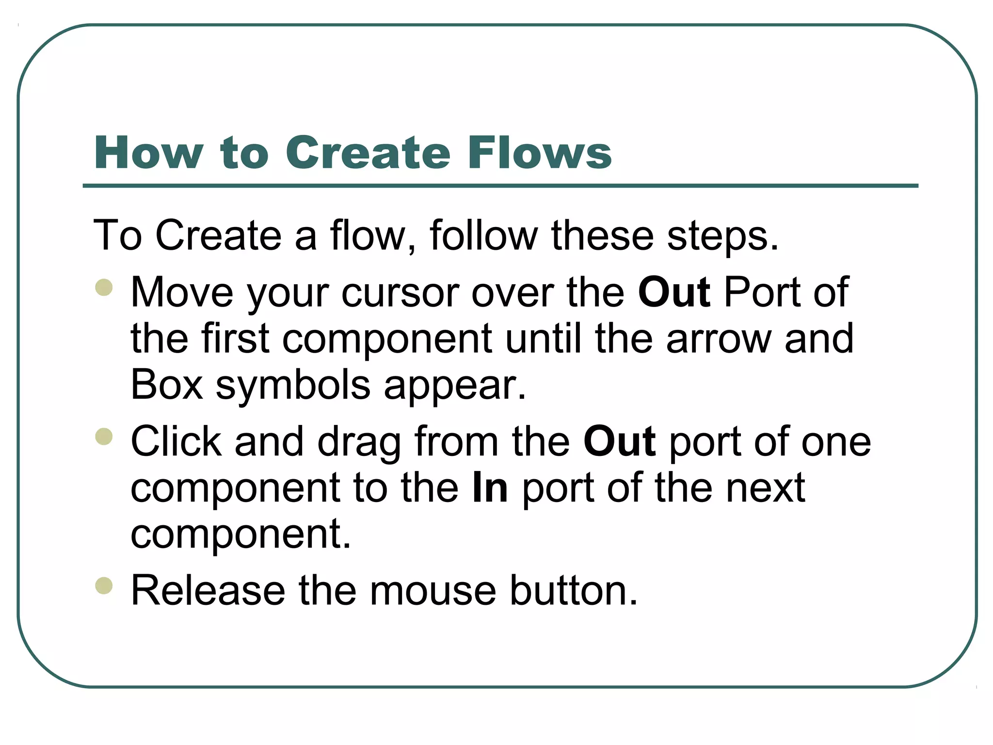 How to Create Flows
To Create a flow, follow these steps.
 Move your cursor over the Out Port of
the first component until the arrow and
Box symbols appear.
 Click and drag from the Out port of one
component to the In port of the next
component.
 Release the mouse button.
 