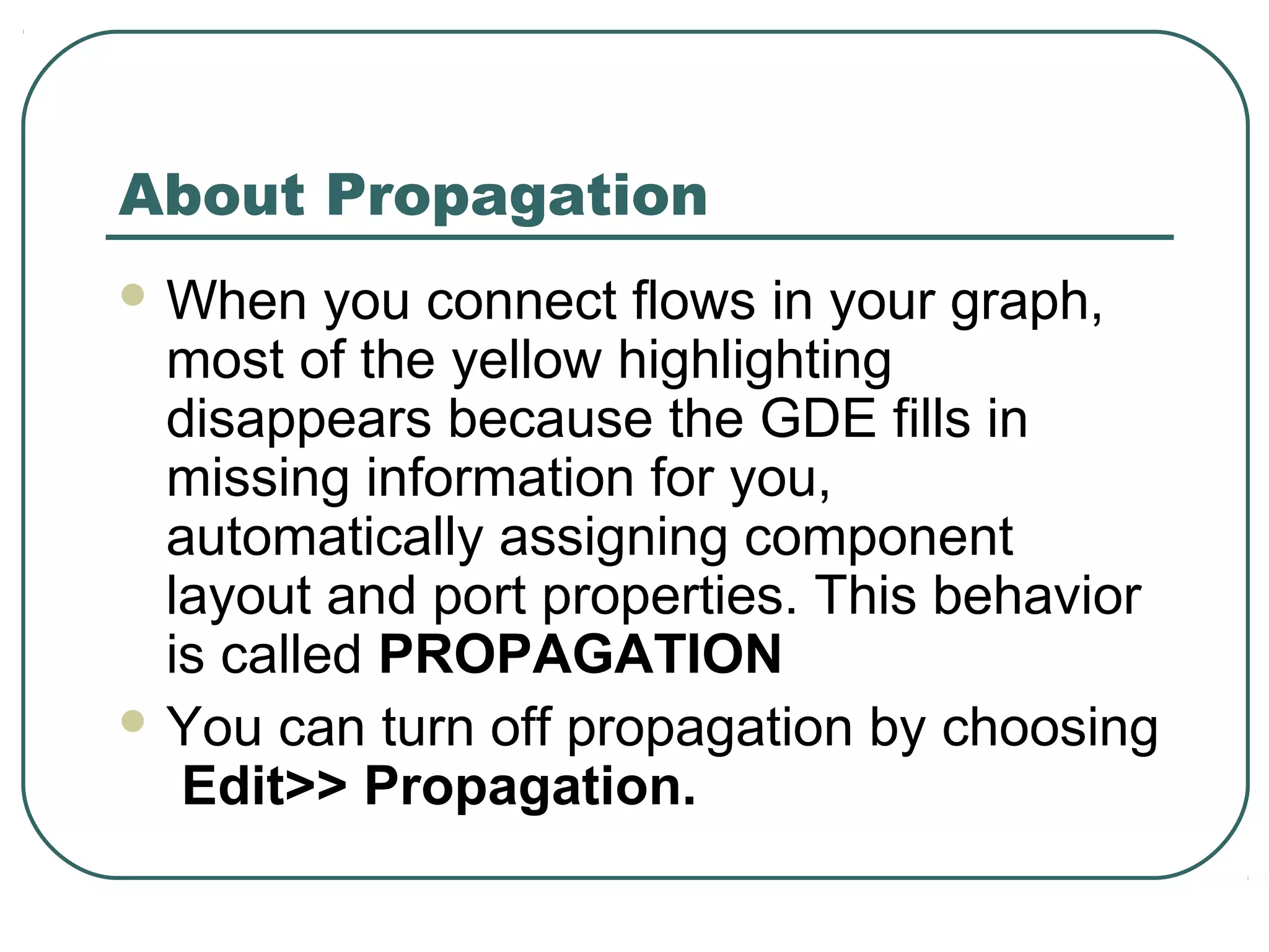 About Propagation
 When you connect flows in your graph,
most of the yellow highlighting
disappears because the GDE fills in
missing information for you,
automatically assigning component
layout and port properties. This behavior
is called PROPAGATION
 You can turn off propagation by choosing
Edit>> Propagation.
 
