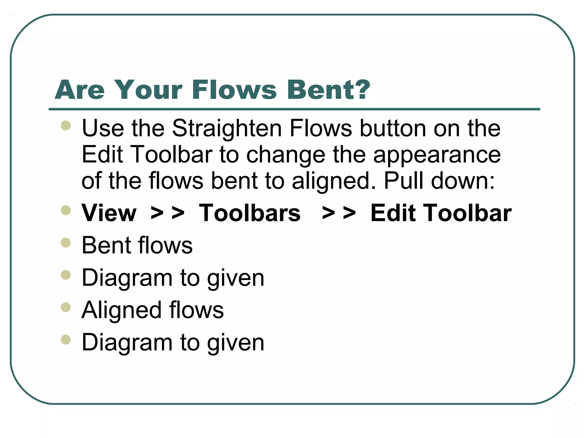 Are Your Flows Bent?
 Use the Straighten Flows button on the
Edit Toolbar to change the appearance
of the flows bent to aligned. Pull down:
 View > > Toolbars > > Edit Toolbar
 Bent flows
 Diagram to given
 Aligned flows
 Diagram to given
 