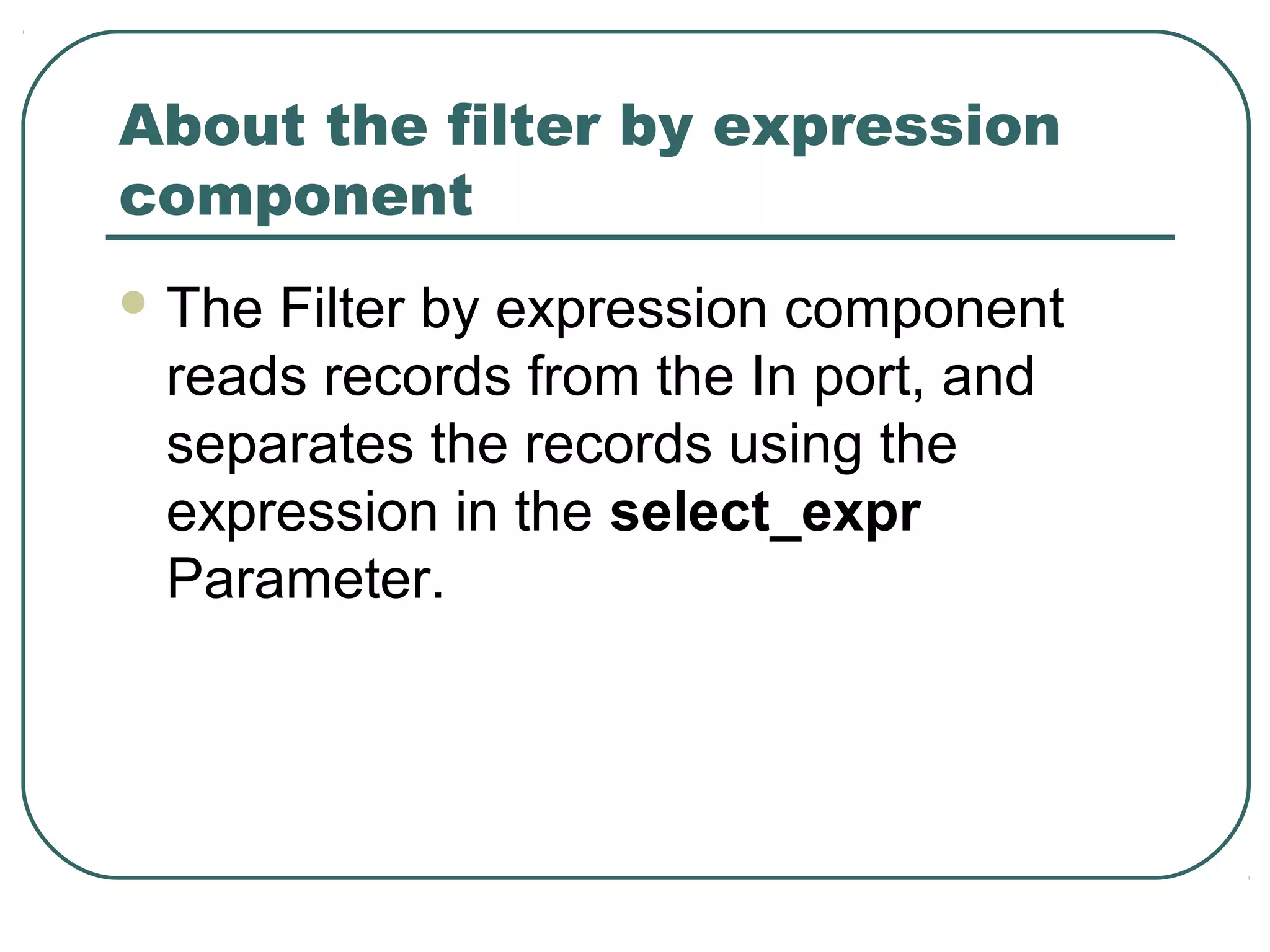 About the filter by expression
component
 The Filter by expression component
reads records from the In port, and
separates the records using the
expression in the select_expr
Parameter.
 