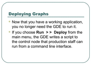 Deploying Graphs
 Now that you have a working application,
you no longer need the GDE to run it.
 If you choose Run > > Deploy from the
main menu, the GDE writes a script to
the control node that production staff can
run from a command line interface.
 
