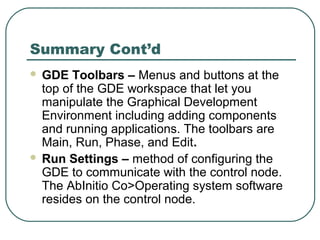 Summary Cont’d
 GDE Toolbars – Menus and buttons at the
top of the GDE workspace that let you
manipulate the Graphical Development
Environment including adding components
and running applications. The toolbars are
Main, Run, Phase, and Edit.
 Run Settings – method of configuring the
GDE to communicate with the control node.
The AbInitio Co>Operating system software
resides on the control node.
 