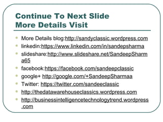 Continue To Next Slide
More Details Visit
 More Details blog:http://sandyclassic.wordpress.com
 linkedin:https://www.linkedin.com/in/sandepsharma
 slideshare:http://www.slideshare.net/SandeepSharm
a65
 facebook:https://facebook.com/sandeepclassic
 google+ http://google.com/+SandeepSharmaa
 Twitter: https://twitter.com/sandeeclassic
 http://thedatawarehouseclassics.wordpress.com
 http://businessintelligencetechnologytrend.wordpress
.com
 