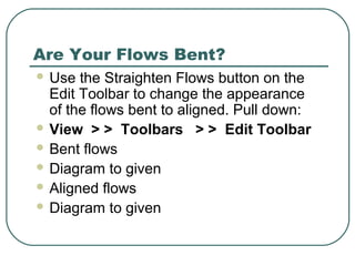 Are Your Flows Bent?
 Use the Straighten Flows button on the
Edit Toolbar to change the appearance
of the flows bent to aligned. Pull down:
 View > > Toolbars > > Edit Toolbar
 Bent flows
 Diagram to given
 Aligned flows
 Diagram to given
 