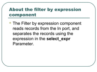 About the filter by expression
component
 The Filter by expression component
reads records from the In port, and
separates the records using the
expression in the select_expr
Parameter.
 