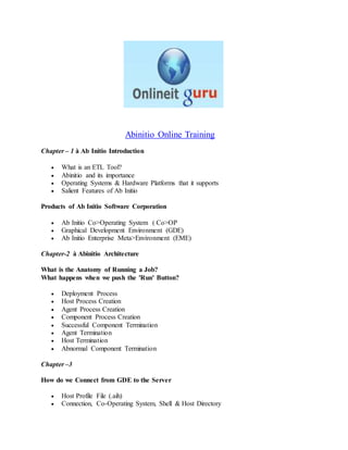 Abinitio Online Training
Chapter – 1 à Ab Initio Introduction
 What is an ETL Tool?
 Abinitio and its importance
 Operating Systems & Hardware Platforms that it supports
 Salient Features of Ab Initio
Products of Ab Initio Software Corporation
 Ab Initio Co>Operating System ( Co>OP
 Graphical Development Environment (GDE)
 Ab Initio Enterprise Meta>Environment (EME)
Chapter-2 à Abinitio Architecture
What is the Anatomy of Running a Job?
What happens when we push the 'Run' Button?
 Deployment Process
 Host Process Creation
 Agent Process Creation
 Component Process Creation
 Successful Component Termination
 Agent Termination
 Host Termination
 Abnormal Component Termination
Chapter –3
How do we Connect from GDE to the Server
 Host Profile File (.aih)
 Connection, Co-Operating System, Shell & Host Directory
 