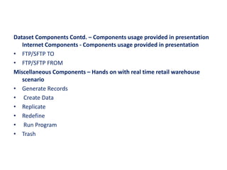 Dataset Components Contd. – Components usage provided in presentation
Internet Components - Components usage provided in presentation
• FTP/SFTP TO
• FTP/SFTP FROM
Miscellaneous Components – Hands on with real time retail warehouse
scenario
• Generate Records
• Create Data
• Replicate
• Redefine
• Run Program
• Trash
 