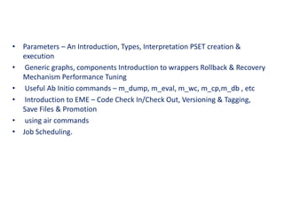 • Parameters – An Introduction, Types, Interpretation PSET creation &
execution
• Generic graphs, components Introduction to wrappers Rollback & Recovery
Mechanism Performance Tuning
• Useful Ab Initio commands – m_dump, m_eval, m_wc, m_cp,m_db , etc
• Introduction to EME – Code Check In/Check Out, Versioning & Tagging,
Save Files & Promotion
• using air commands
• Job Scheduling.
 