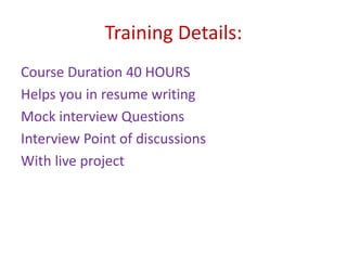 Training Details:
Course Duration 40 HOURS
Helps you in resume writing
Mock interview Questions
Interview Point of discussions
With live project
 