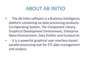 ABOUT AB INITIO
• The Ab Initio software is a Business Intelligence
platform containing six data processing products:
Co>Operating System, The Component Library,
Graphical Development Environment, Enterprise
Meta>Environment, Data Profiler and Conduct>It.
• It is a powerful graphical user interface-based
parallel processing tool for ETL data management
and analysis.
 