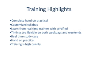 Training Highlights
•Complete hand on practical
•Customized syllabus
•Learn from real time trainers with certified
•Timings are flexible on both weekdays and weekends
•Real time study case
•Hand on practical
•Training is high quality.
 