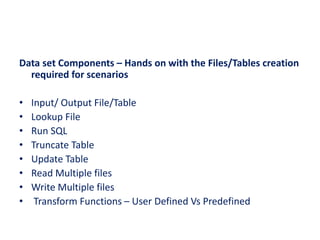 Data set Components – Hands on with the Files/Tables creation
required for scenarios
• Input/ Output File/Table
• Lookup File
• Run SQL
• Truncate Table
• Update Table
• Read Multiple files
• Write Multiple files
• Transform Functions – User Defined Vs Predefined
 