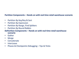 Partition Components – Hands on with real time retail warehouse scenario
• Partition By Key/Key & Sort
• Partition By Expression
• Partition By Range, Find Splitters
• Partition By Round Robbin
DePartiton Components – Hands on with real time retail warehouse
scenario
• Gather
• Merge
• Concatenate
• InterLeave
• Phases & Checkpoints Debugging – Tips & Tricks
 