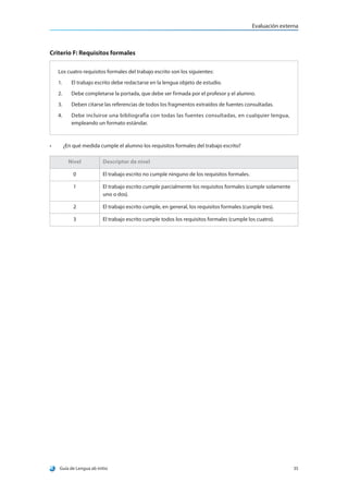 Evaluación externa



Criterio F: Requisitos formales

     Los cuatro requisitos formales del trabajo escrito son los siguientes:
     1.	    El trabajo escrito debe redactarse en la lengua objeto de estudio.
     2.	    Debe completarse la portada, que debe ser firmada por el profesor y el alumno.
     3.	    Deben citarse las referencias de todos los fragmentos extraídos de fuentes consultadas.
     4.	    Debe incluirse una bibliografía con todas las fuentes consultadas, en cualquier lengua,
            empleando un formato estándar.



•	     ¿En qué medida cumple el alumno los requisitos formales del trabajo escrito?

           Nivel          Descriptor de nivel

            0             El trabajo escrito no cumple ninguno de los requisitos formales.

            1             El trabajo escrito cumple parcialmente los requisitos formales (cumple solamente
                          uno o dos).

            2             El trabajo escrito cumple, en general, los requisitos formales (cumple tres).

            3             El trabajo escrito cumple todos los requisitos formales (cumple los cuatro).




     Guía de Lengua ab initio                                                                                35
 