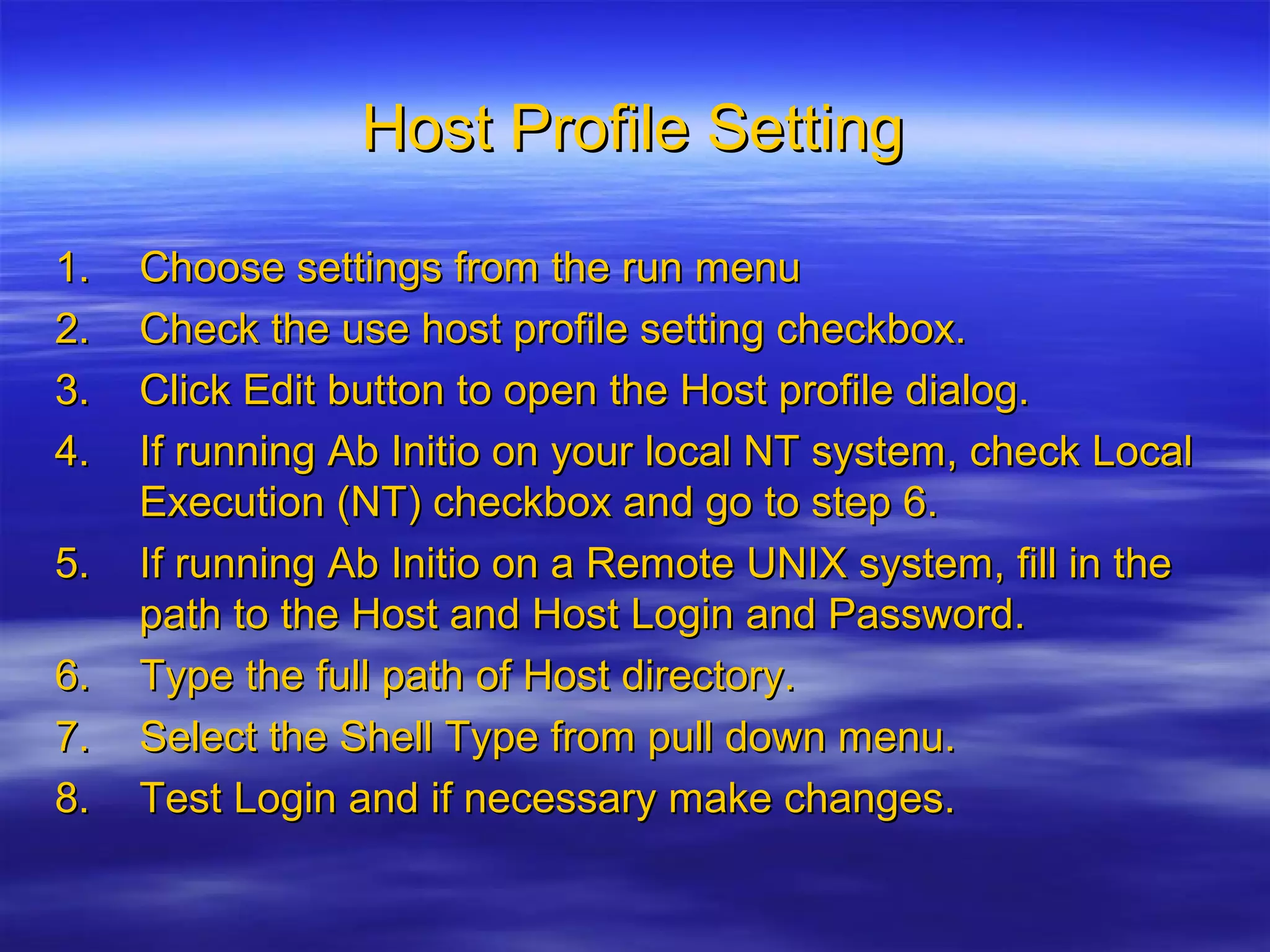 Host Profile SettingHost Profile Setting
1.1. Choose settings from the run menuChoose settings from the run menu
2.2. Check the use host profile setting checkbox.Check the use host profile setting checkbox.
3.3. Click Edit button to open the Host profile dialog.Click Edit button to open the Host profile dialog.
4.4. If running Ab Initio on your local NT system, check LocalIf running Ab Initio on your local NT system, check Local
Execution (NT) checkbox and go to step 6.Execution (NT) checkbox and go to step 6.
5.5. If running Ab Initio on a Remote UNIX system, fill in theIf running Ab Initio on a Remote UNIX system, fill in the
path to the Host and Host Login and Password.path to the Host and Host Login and Password.
6.6. Type the full path of Host directory.Type the full path of Host directory.
7.7. Select the Shell Type from pull down menu.Select the Shell Type from pull down menu.
8.8. Test Login and if necessary make changes.Test Login and if necessary make changes.
 