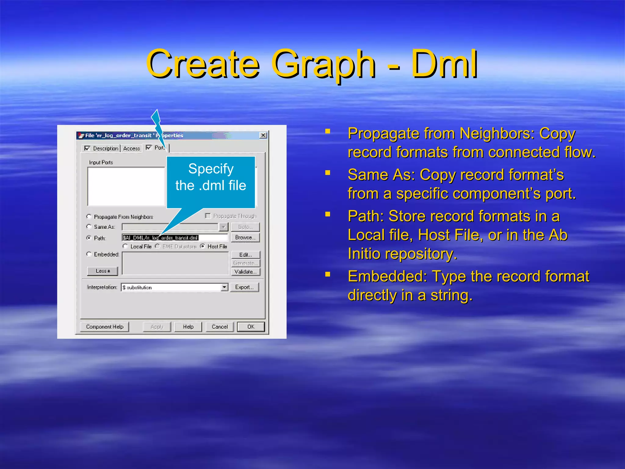 Create Graph - DmlCreate Graph - Dml
 Propagate from Neighbors: CopyPropagate from Neighbors: Copy
record formats from connected flow.record formats from connected flow.
 Same As: Copy record format’sSame As: Copy record format’s
from a specific component’s port.from a specific component’s port.
 Path: Store record formats in aPath: Store record formats in a
Local file, Host File, or in the AbLocal file, Host File, or in the Ab
Initio repository.Initio repository.
 Embedded: Type the record formatEmbedded: Type the record format
directly in a string.directly in a string.
Specify
the .dml file
 