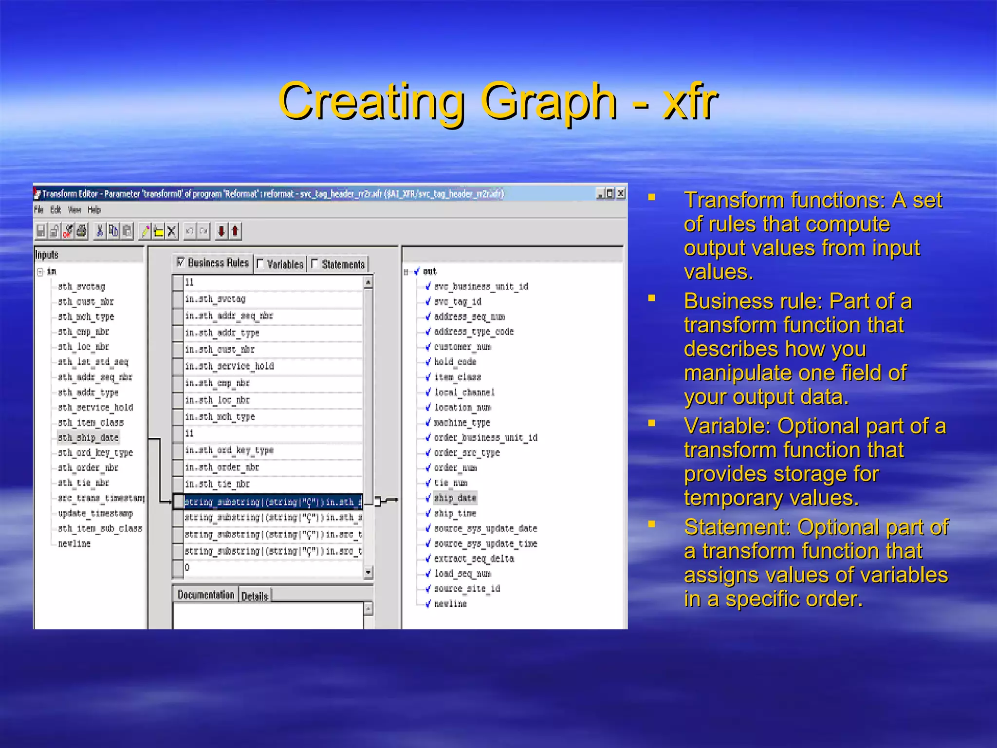 Creating Graph - xfrCreating Graph - xfr
 Transform functions: A setTransform functions: A set
of rules that computeof rules that compute
output values from inputoutput values from input
values.values.
 Business rule: Part of aBusiness rule: Part of a
transform function thattransform function that
describes how youdescribes how you
manipulate one field ofmanipulate one field of
your output data.your output data.
 Variable: Optional part of aVariable: Optional part of a
transform function thattransform function that
provides storage forprovides storage for
temporary values.temporary values.
 Statement: Optional part ofStatement: Optional part of
a transform function thata transform function that
assigns values of variablesassigns values of variables
in a specific order.in a specific order.
 