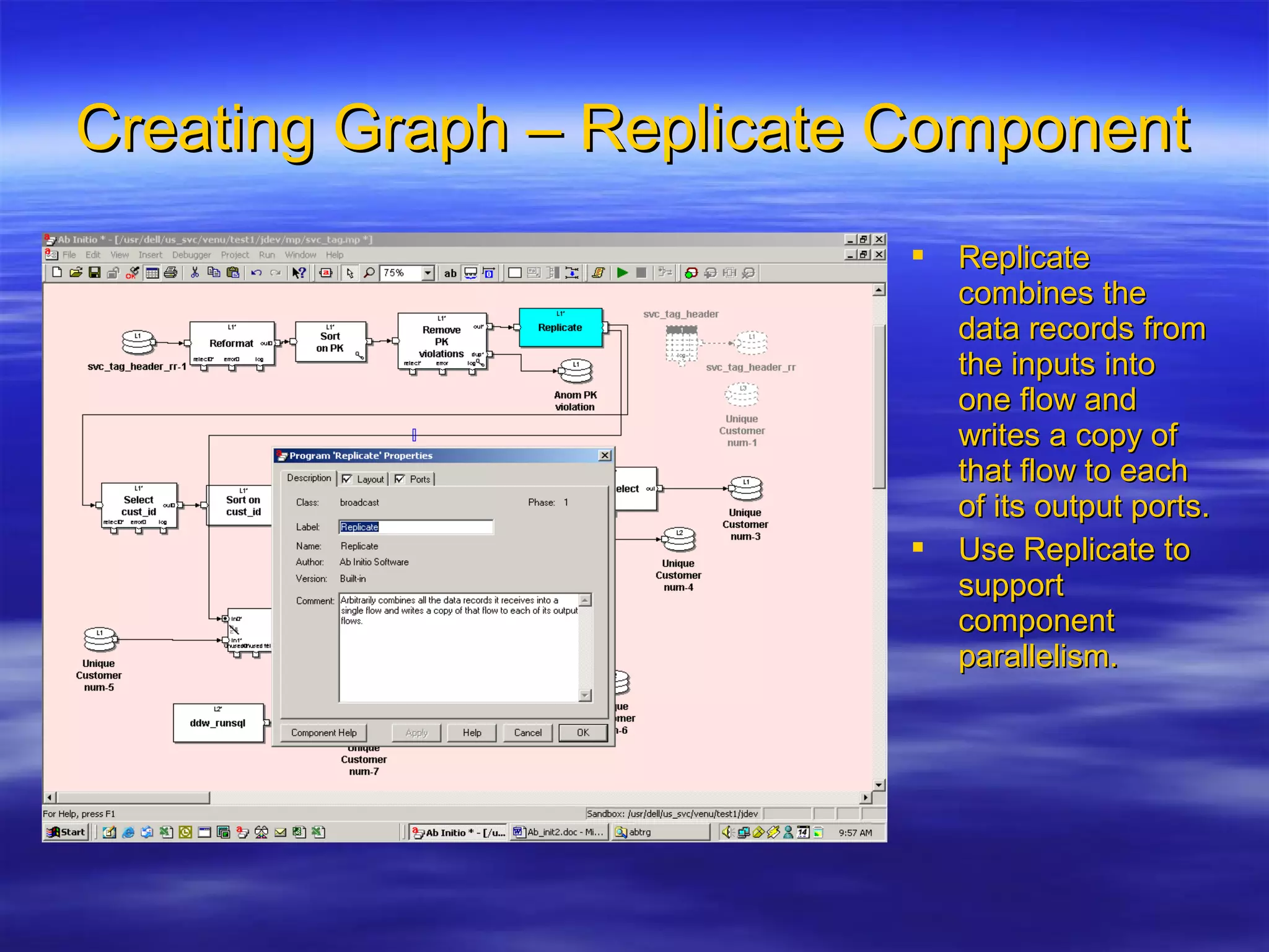 Creating Graph – Replicate ComponentCreating Graph – Replicate Component
 ReplicateReplicate
combines thecombines the
data records fromdata records from
the inputs intothe inputs into
one flow andone flow and
writes a copy ofwrites a copy of
that flow to eachthat flow to each
of its output ports.of its output ports.
 Use Replicate toUse Replicate to
supportsupport
componentcomponent
parallelism.parallelism.
 