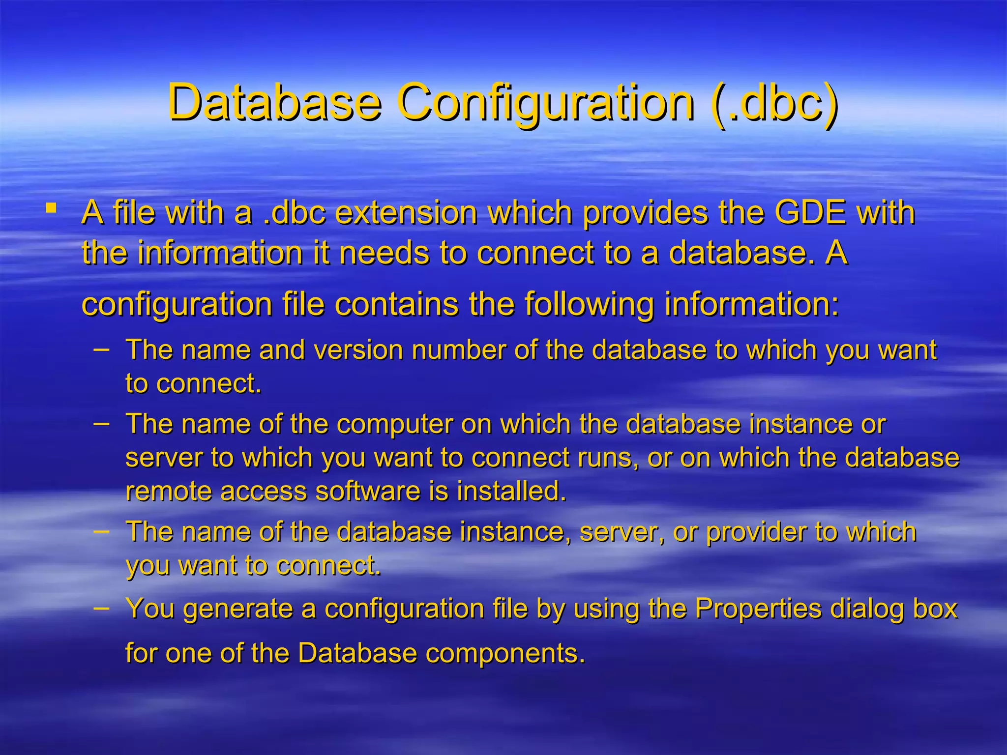 Database Configuration (.dbc)Database Configuration (.dbc)
 A file with a .dbc extension which provides the GDE withA file with a .dbc extension which provides the GDE with
the information it needs to connect to a database. Athe information it needs to connect to a database. A
configuration file contains the following information:configuration file contains the following information:
– The name and version number of the database to which you wantThe name and version number of the database to which you want
to connect.to connect.
– The name of the computer on which the database instance orThe name of the computer on which the database instance or
server to which you want to connect runs, or on which the databaseserver to which you want to connect runs, or on which the database
remote access software is installed.remote access software is installed.
– The name of the database instance, server, or provider to whichThe name of the database instance, server, or provider to which
you want to connect.you want to connect.
– You generate a configuration file by using the Properties dialog boxYou generate a configuration file by using the Properties dialog box
for one of the Database components.for one of the Database components.
 