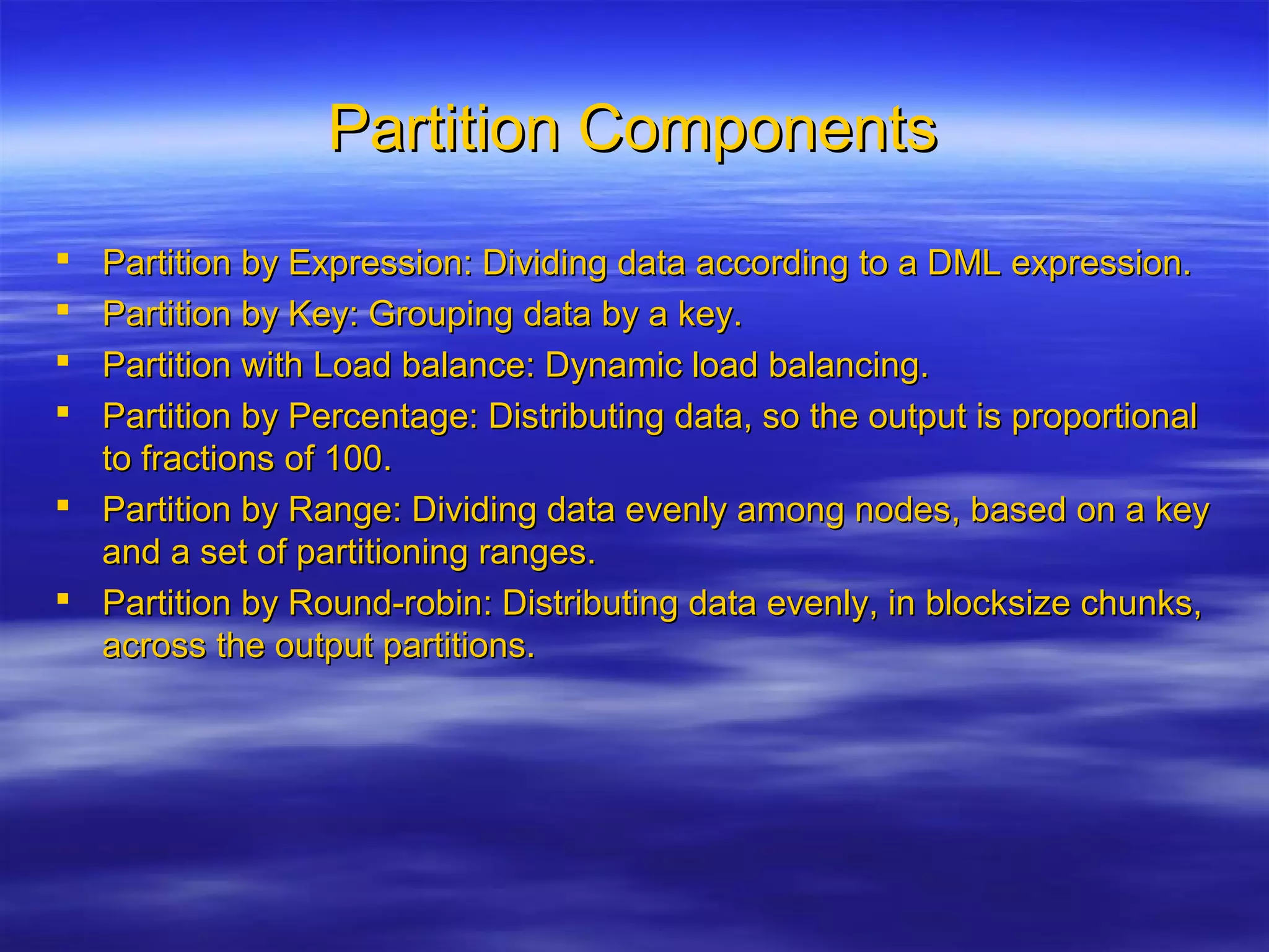 Partition ComponentsPartition Components
 Partition by Expression: Dividing data according to a DML expression.Partition by Expression: Dividing data according to a DML expression.
 Partition by Key: Grouping data by a key.Partition by Key: Grouping data by a key.
 Partition with Load balance: Dynamic load balancing.Partition with Load balance: Dynamic load balancing.
 Partition by Percentage: Distributing data, so the output is proportionalPartition by Percentage: Distributing data, so the output is proportional
to fractions of 100.to fractions of 100.
 Partition by Range: Dividing data evenly among nodes, based on a keyPartition by Range: Dividing data evenly among nodes, based on a key
and a set of partitioning ranges.and a set of partitioning ranges.
 Partition by Round-robin: Distributing data evenly, in blocksize chunks,Partition by Round-robin: Distributing data evenly, in blocksize chunks,
across the output partitions.across the output partitions.
 