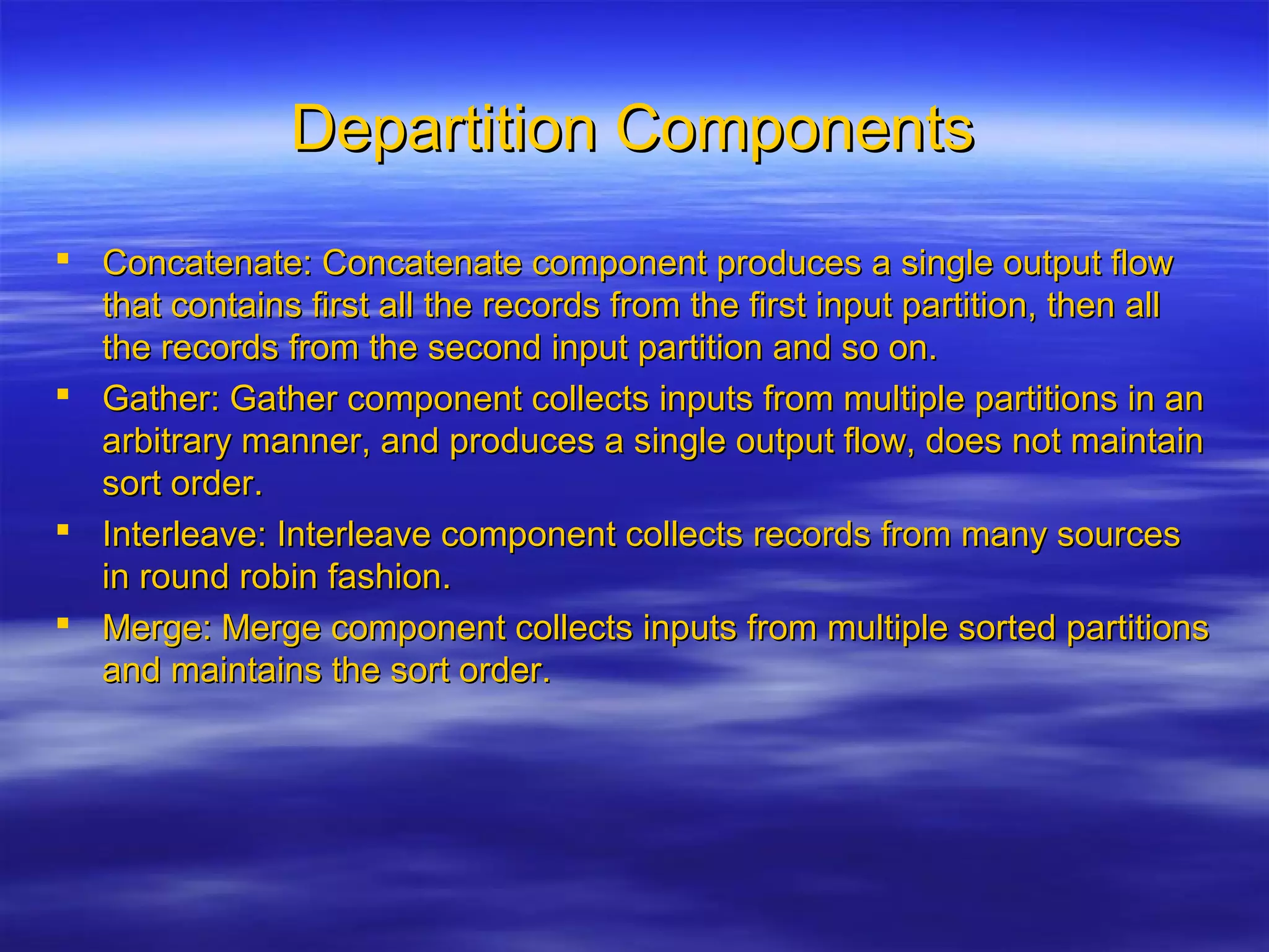 Departition ComponentsDepartition Components
 Concatenate: Concatenate component produces a single output flowConcatenate: Concatenate component produces a single output flow
that contains first all the records from the first input partition, then allthat contains first all the records from the first input partition, then all
the records from the second input partition and so on.the records from the second input partition and so on.
 Gather: Gather component collects inputs from multiple partitions in anGather: Gather component collects inputs from multiple partitions in an
arbitrary manner, and produces a single output flow, does not maintainarbitrary manner, and produces a single output flow, does not maintain
sort order.sort order.
 Interleave: Interleave component collects records from many sourcesInterleave: Interleave component collects records from many sources
in round robin fashion.in round robin fashion.
 Merge: Merge component collects inputs from multiple sorted partitionsMerge: Merge component collects inputs from multiple sorted partitions
and maintains the sort order.and maintains the sort order.
 