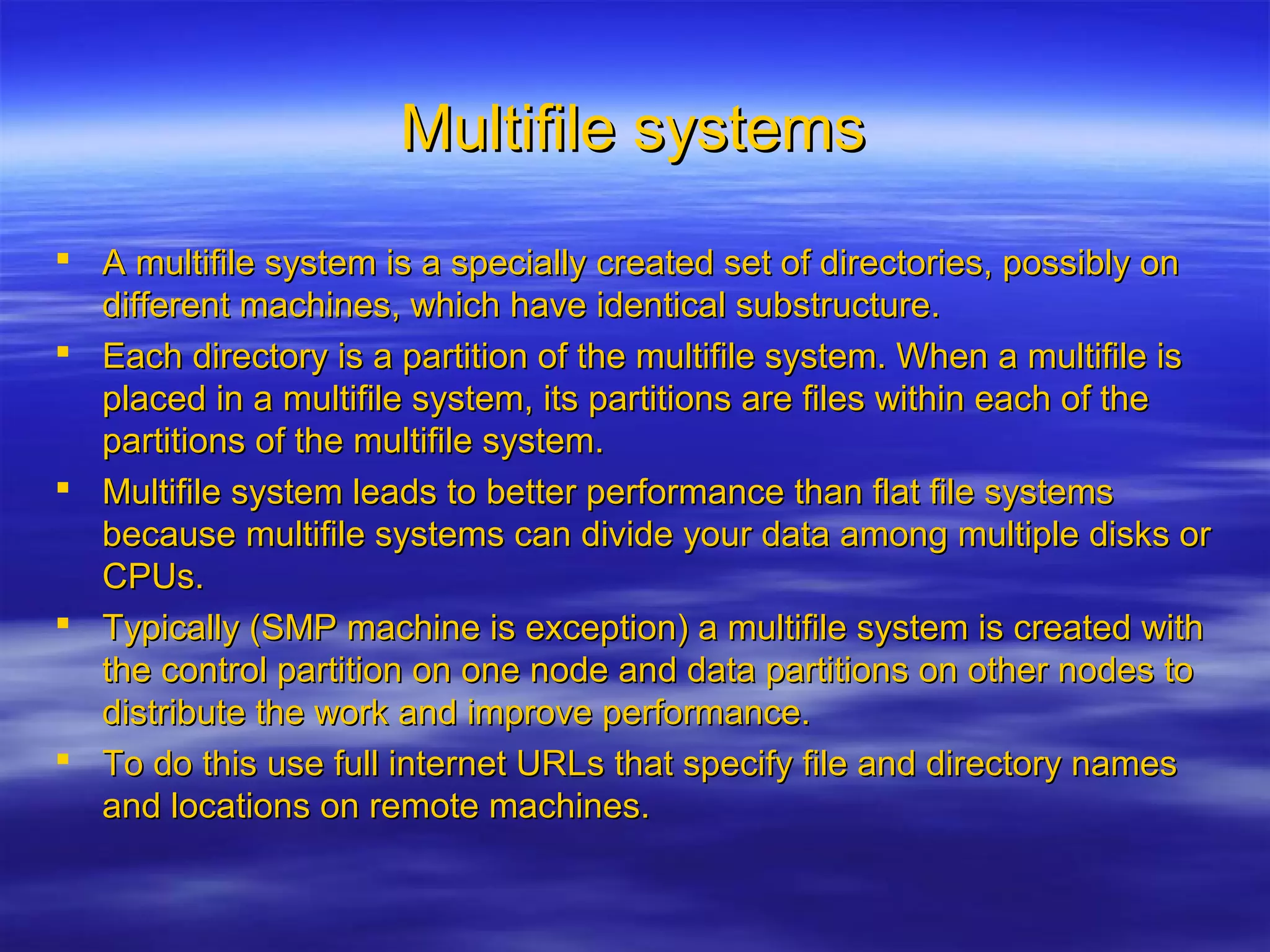 Multifile systemsMultifile systems
 A multifile system is a specially created set of directories, possibly onA multifile system is a specially created set of directories, possibly on
different machines, which have identical substructure.different machines, which have identical substructure.
 Each directory is a partition of the multifile system. When a multifile isEach directory is a partition of the multifile system. When a multifile is
placed in a multifile system, its partitions are files within each of theplaced in a multifile system, its partitions are files within each of the
partitions of the multifile system.partitions of the multifile system.
 Multifile system leads to better performance than flat file systemsMultifile system leads to better performance than flat file systems
because multifile systems can divide your data among multiple disks orbecause multifile systems can divide your data among multiple disks or
CPUs.CPUs.
 Typically (SMP machine is exception) a multifile system is created withTypically (SMP machine is exception) a multifile system is created with
the control partition on one node and data partitions on other nodes tothe control partition on one node and data partitions on other nodes to
distribute the work and improve performance.distribute the work and improve performance.
 To do this use full internet URLs that specify file and directory namesTo do this use full internet URLs that specify file and directory names
and locations on remote machines.and locations on remote machines.
 