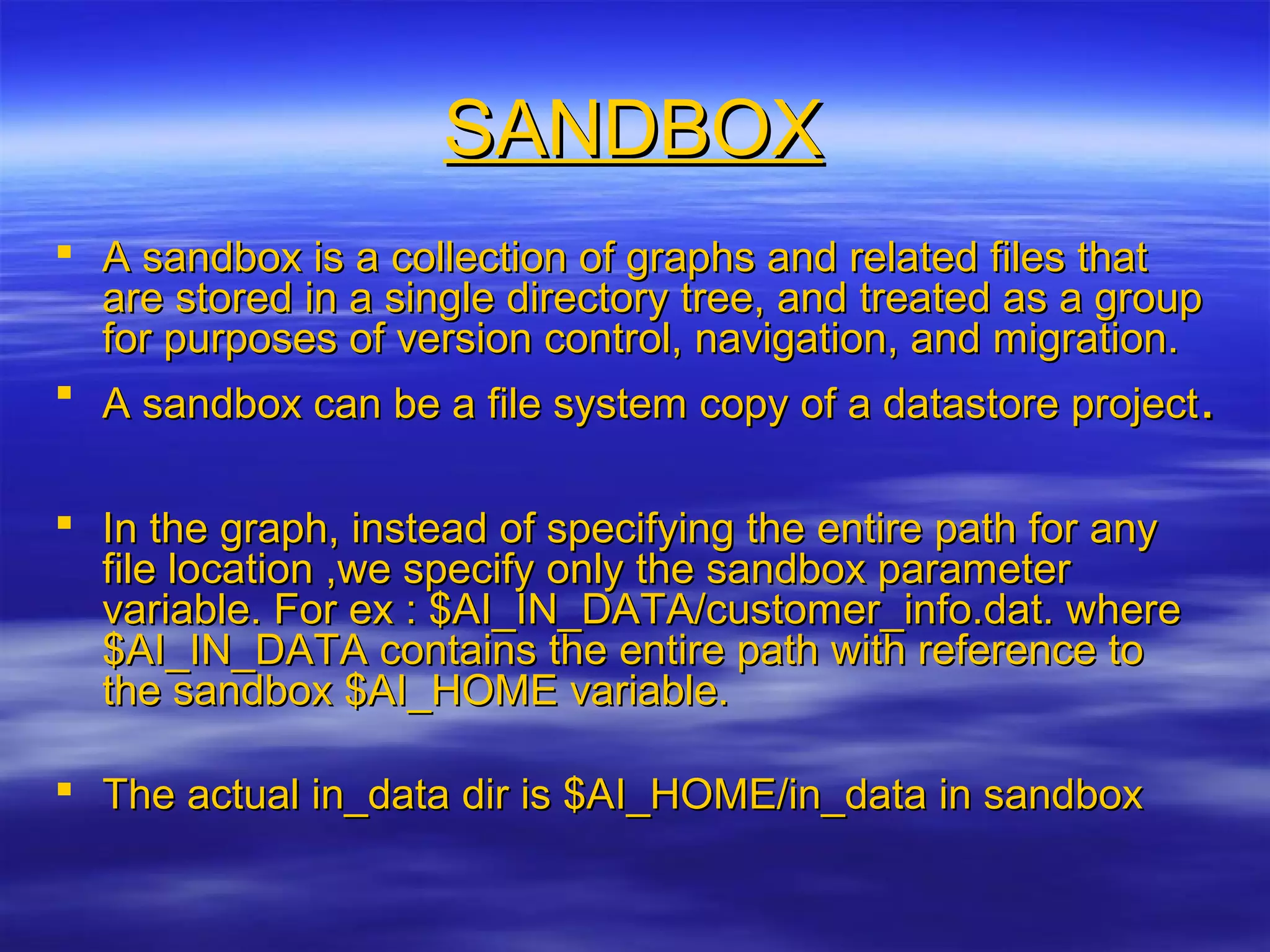 SANDBOXSANDBOX
 A sandbox is a collection of graphs and related files thatA sandbox is a collection of graphs and related files that
are stored in a single directory tree, and treated as a groupare stored in a single directory tree, and treated as a group
for purposes of version control, navigation, and migration.for purposes of version control, navigation, and migration.
 A sandbox can be a file system copy of a datastore projectA sandbox can be a file system copy of a datastore project..
 In the graph, instead of specifying the entire path for anyIn the graph, instead of specifying the entire path for any
file location ,we specify only the sandbox parameterfile location ,we specify only the sandbox parameter
variable. For ex : $AI_IN_DATA/customer_info.dat. wherevariable. For ex : $AI_IN_DATA/customer_info.dat. where
$AI_IN_DATA contains the entire path with reference to$AI_IN_DATA contains the entire path with reference to
the sandbox $AI_HOME variable.the sandbox $AI_HOME variable.
 The actual in_data dir is $AI_HOME/in_data in sandboxThe actual in_data dir is $AI_HOME/in_data in sandbox
 