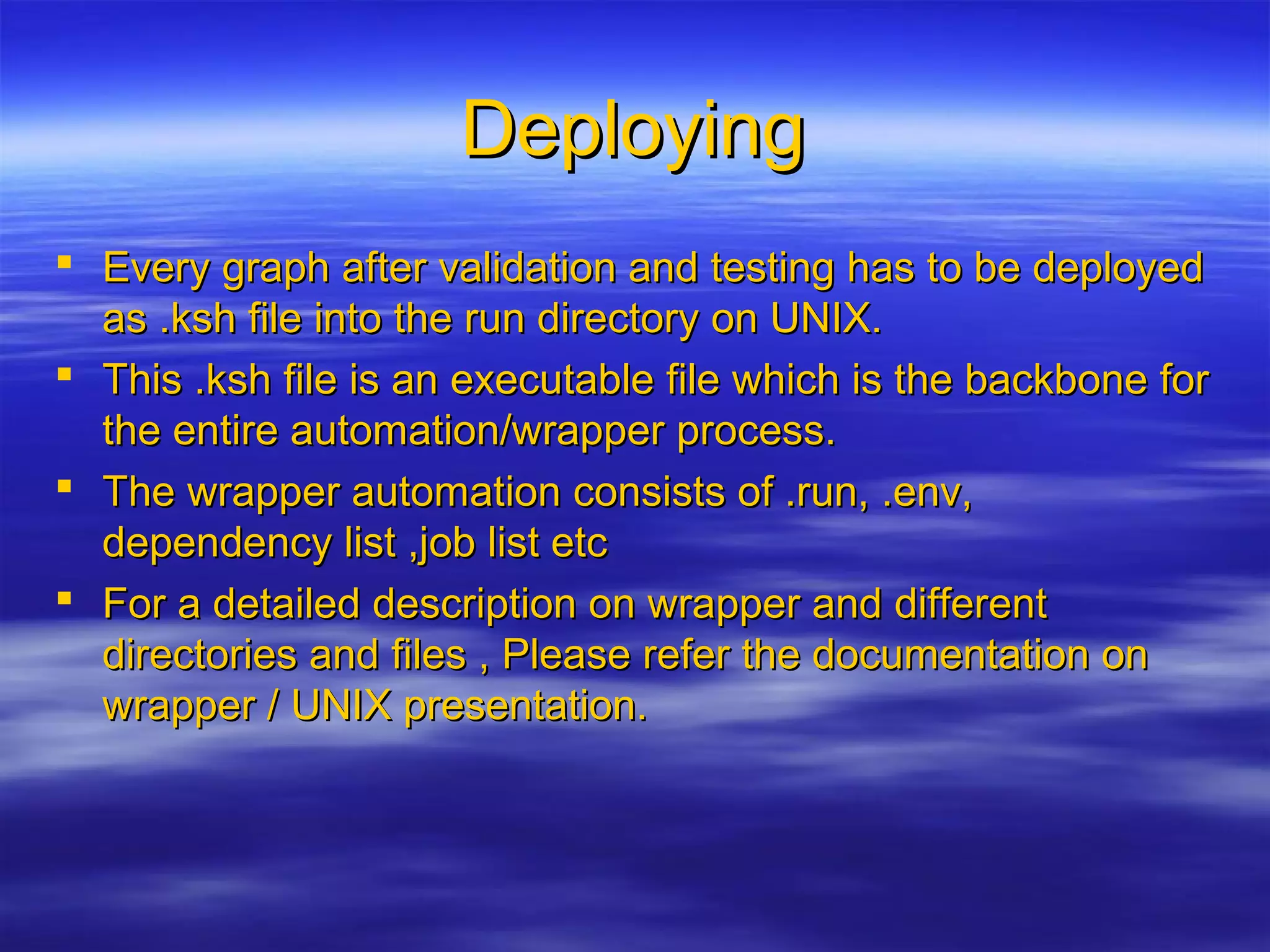 DeployingDeploying
 Every graph after validation and testing has to be deployedEvery graph after validation and testing has to be deployed
as .ksh file into the run directory on UNIX.as .ksh file into the run directory on UNIX.
 This .ksh file is an executable file which is the backbone forThis .ksh file is an executable file which is the backbone for
the entire automation/wrapper process.the entire automation/wrapper process.
 The wrapper automation consists of .run, .env,The wrapper automation consists of .run, .env,
dependency list ,job list etcdependency list ,job list etc
 For a detailed description on wrapper and differentFor a detailed description on wrapper and different
directories and files , Please refer the documentation ondirectories and files , Please refer the documentation on
wrapper / UNIX presentation.wrapper / UNIX presentation.
 