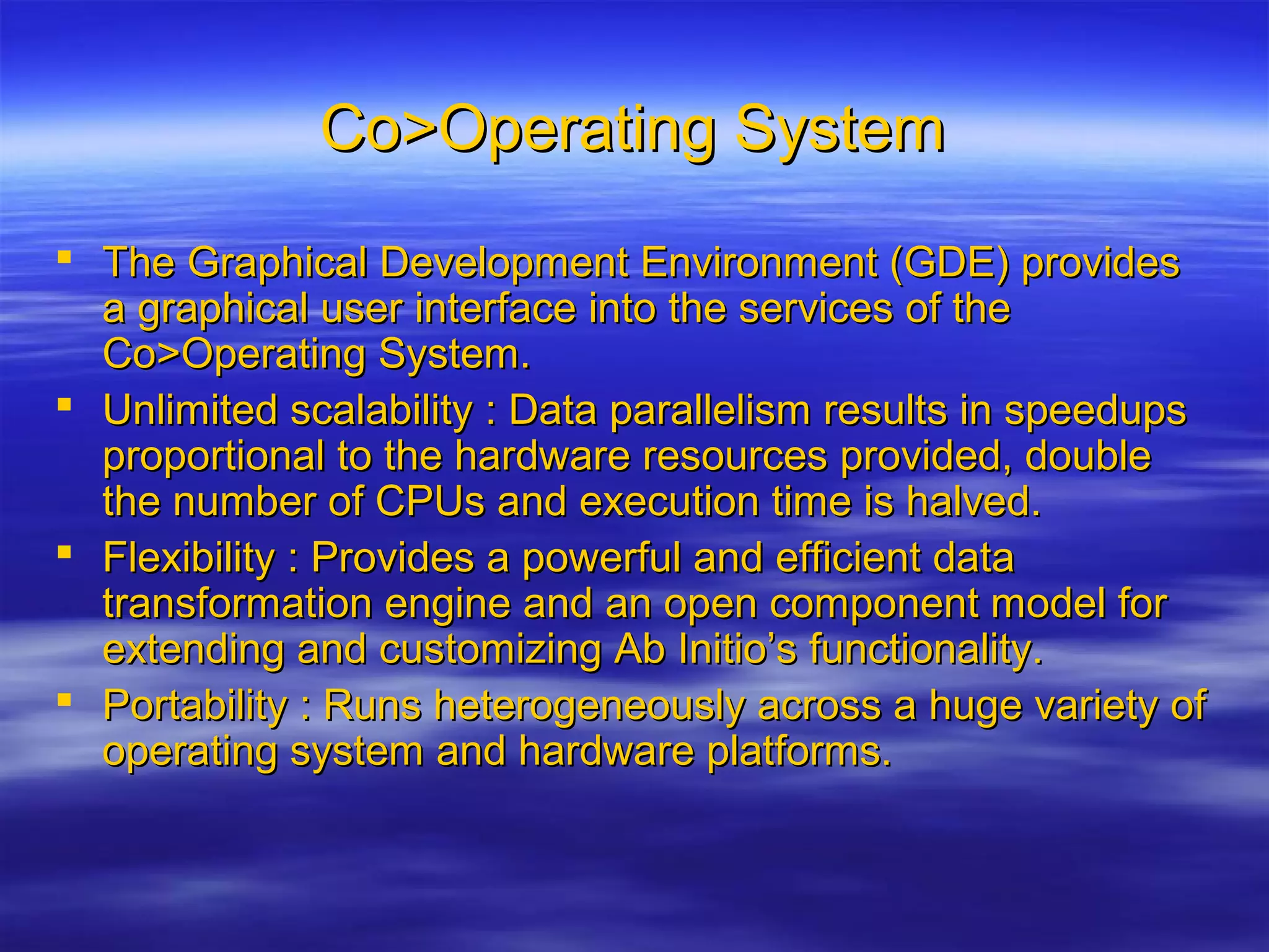 Co>Operating SystemCo>Operating System
 The Graphical Development Environment (GDE) providesThe Graphical Development Environment (GDE) provides
a graphical user interface into the services of thea graphical user interface into the services of the
Co>Operating System.Co>Operating System.
 Unlimited scalability : Data parallelism results in speedupsUnlimited scalability : Data parallelism results in speedups
proportional to the hardware resources provided, doubleproportional to the hardware resources provided, double
the number of CPUs and execution time is halved.the number of CPUs and execution time is halved.
 Flexibility : Provides a powerful and efficient dataFlexibility : Provides a powerful and efficient data
transformation engine and an open component model fortransformation engine and an open component model for
extending and customizing Ab Initio’s functionality.extending and customizing Ab Initio’s functionality.
 Portability : Runs heterogeneously across a huge variety ofPortability : Runs heterogeneously across a huge variety of
operating system and hardware platforms.operating system and hardware platforms.
 