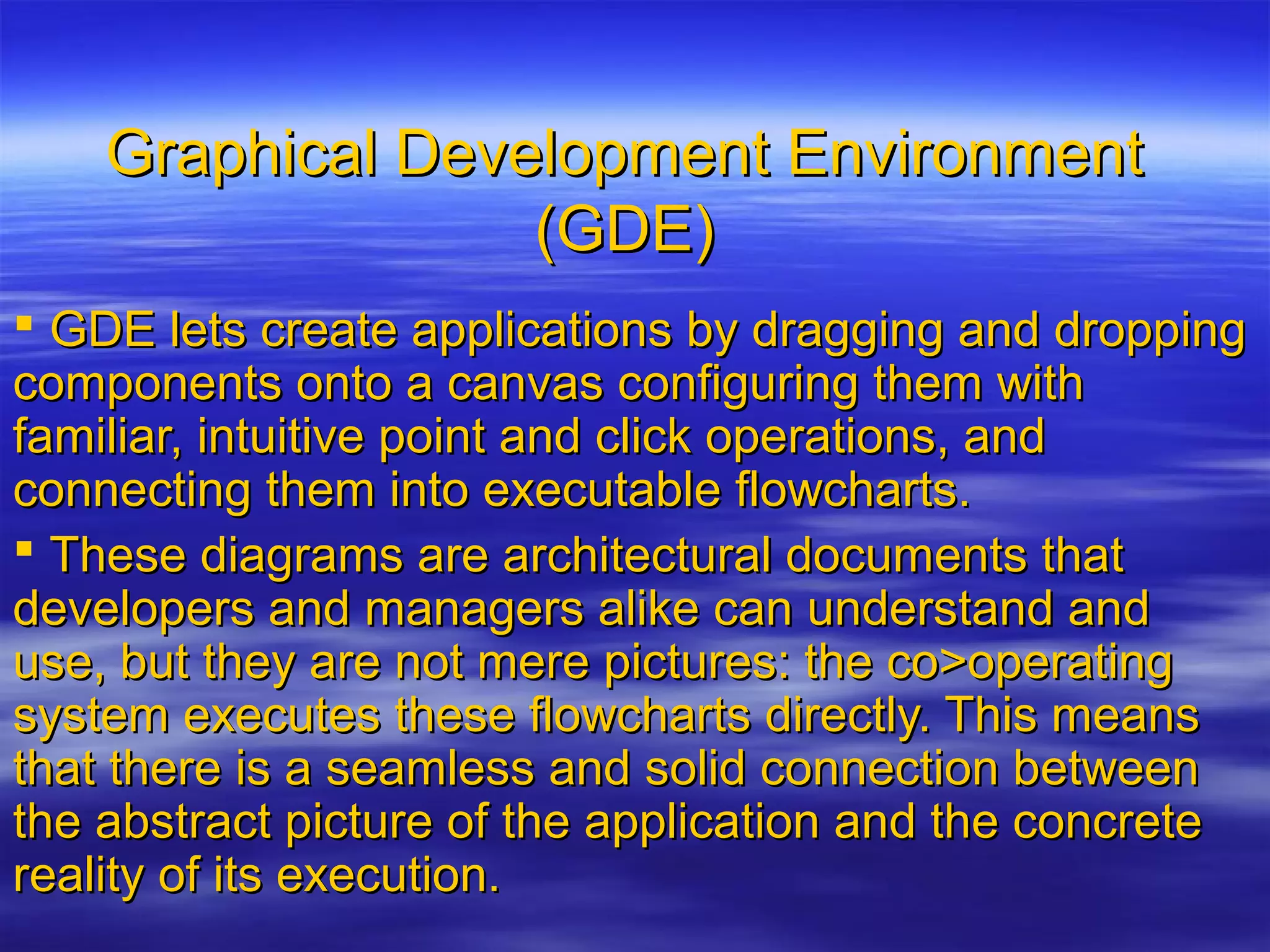 Graphical Development EnvironmentGraphical Development Environment
(GDE)(GDE)
 GDE lets create applications by dragging and droppingGDE lets create applications by dragging and dropping
components onto a canvas configuring them withcomponents onto a canvas configuring them with
familiar, intuitive point and click operations, andfamiliar, intuitive point and click operations, and
connecting them into executable flowcharts.connecting them into executable flowcharts.
 These diagrams are architectural documents thatThese diagrams are architectural documents that
developers and managers alike can understand anddevelopers and managers alike can understand and
use, but they are not mere pictures: the co>operatinguse, but they are not mere pictures: the co>operating
system executes these flowcharts directly. This meanssystem executes these flowcharts directly. This means
that there is a seamless and solid connection betweenthat there is a seamless and solid connection between
the abstract picture of the application and the concretethe abstract picture of the application and the concrete
reality of its execution.reality of its execution.
 