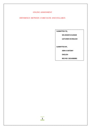 1
ONLINE ASSIGNMENT
DIFFERENCE BETWEEN CURICULUM AND SYLLABUS
SUBMITTED TO,
MS.DHANYA KUMAR
LECTURER IN ENGLISH
SUBMITTED BY,
ABIN K ANTONY
ENGLISH
REG NO: 16514383001
 