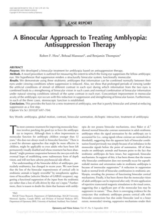 CASE REPORT
A Binocular Approach to Treating Amblyopia:
Antisuppression Therapy
Robert F. Hess*, Behzad Mansouri*, and Benjamin Thompson*
ABSTRACT
Purpose. We developed a binocular treatment for amblyopia based on antisuppression therapy.
Methods. A novel procedure is outlined for measuring the extent to which the fixing eye suppresses the fellow amblyopic
eye. We hypothesize that suppression renders a structurally binocular system, functionally monocular.
Results. We demonstrate using three strabismic amblyopes that information can be combined normally between their
eyes under viewing conditions where suppression is reduced. Also, we show that prolonged periods of viewing (under
the artificial conditions of stimuli of different contrast in each eye) during which information from the two eyes is
combined leads to a strengthening of binocular vision in such cases and eventual combination of binocular information
under natural viewing conditions (stimuli of the same contrast in each eye). Concomitant improvement in monocular
acuity of the amblyopic eye occurs with this reduction in suppression and strengthening of binocular fusion. Furthermore,
in each of the three cases, stereoscopic function is established.
Conclusions. This provides the basis for a new treatment of amblyopia, one that is purely binocular and aimed at reducing
suppression as a first step.
(Optom Vis Sci 2010;87:697–704)
Key Words: amblyopia, global motion, contrast, binocular summation, dichoptic interaction, treatment of amblyopia
T
he most common treatment for improving monocular func-
tion involves patching the good eye to force the amblyopic
eye to improve. Although there is often improvement to
monocular function for amblyopic children younger than 12
years,1
this does not always result in binocular function.2
There is
a need for alternate approaches that might be more effective in
children, might be applicable to even adults who have been left
permanently visually disabled and whose treatment has been aban-
doned,1
might promote cooperation between the two eyes with the
eventual hope of establishing some rudimentary form of depth
vision, and will not have adverse psychosocial side effects.
Our understanding of the binocular deficit of amblyopes, par-
ticularly strabismics, has changed in recent years. We now know
that the loss of the binocular responsiveness of cortical cells in
strabismic animals is largely reversible3
by ionophoretic applica-
tions of bicuculline (selective blocker of GABAA receptors), sug-
gesting a functional suppression of the input from the strabismic
eye rather than a loss of cells driven by that eye’s input.4
Further-
more, there is reason to doubt the claim that humans with ambly-
opia do not possess binocular mechanisms, since Baker et al.5
showed normal binocular contrast summation in adult strabismic
amblyopes when the signal attenuation by the amblyopic eye is
accounted for (i.e., using signals whose contrast are normalized to
threshold), suggesting that the apparent lack of binocular combi-
nation found previously was simply because of an imbalance in the
monocular signals before the point of summation. All of these
results on amblyopic animals and humans point to the fact that
strabismic amblyopes do have intact, but suppressed, binocular
mechanisms. In support of this, it has been shown that the reason
why binocular combination does not normally occur for suprath-
reshold motion and orientation tasks in strabismic amblyopia is
because of interocular suppression.6
A reduction in suppression
leads to normal levels of binocular combination in strabismic am-
blyopia, revealing the presence of functioning binocular cortical
mechanisms. Finally, it has been shown that the monocular vision
of adult amblyopes can be improved after only 10-min application
of repetitive transcranial magnetic stimulation to the visual cortex,
suggesting that a significant part of the monocular loss may be
suppressive in nature.7
Thus, there is converging evidence for the
conjecture that strabismic amblyopes possess cortical cells with
binocular connections but that under binocular (and to a lesser
extent, monocular) viewing, suppressive mechanisms render their
*PhD
McGill Vision Research, Department of Ophthalmology, McGill University,
Montreal, Quebec, Canada (RFH), and Division of Internal Medicine (BT),
Department of Optometry (BM), University of Auckland, Auckland, New Zealand.
1040-5488/10/8709-0697/0 VOL. 87, NO. 9, PP. 697–704
OPTOMETRY AND VISION SCIENCE
Copyright © 2010 American Academy of Optometry
Optometry and Vision Science, Vol. 87, No. 9, September 2010
 