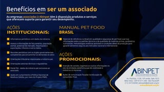 Av. Paulista, 1159, 10º andar, Sala 1015
Bela Vista - CEP 01311-200 - São Paulo/SP
(11) 3373-8200 | abinpet@abinpet.org.br
www.abinpet.org.br
Informativos periódicos com dados da indústria.
Acesso a informações de faturamento, população
animal, potencial de mercado, importações e
exportações, tributos e outros dados.
Reuniões periódicas com os órgãos governamentais
competentes para encaminhar as demandas do setor.
Orientações tributárias relacionadas a indústria pet.
Orientações setoriais técnicas e regulatórias.
Painel Pet - dados da indústria pet exclusivos ao
associado.
Ações em cumprimento à Política Nacional de
Resíduos Sólidos, por meio do Projeto PNRS.
Inserção de contato, logomarca e outras informações no
site da entidade plataforma que dá visibilidade à
indústria e à imprensa.
Ações de comunicação focadas na educação do
consumidor ﬁnal.
AÇÕES
INSTITUCIONAIS:
AÇÕES
PROMOCIONAIS:
Material de referência no Brasil em qualidade e segurança de pet food, que traz
informações sobre os padrões técnicos e de qualidade de matérias-primas, parâmetros
nutricionais, metodologias analíticas aplicáveis e condições ideais de produção para
garantir alimentos seguros aos mercados nacional e internacional.
As empresas associadas à Abinpet têm à disposição produtos e serviços
que oferecem suporte para garantir seu desempenho.
MANUAL PET FOOD
BRASIL
Benefícios em ser um associado
 