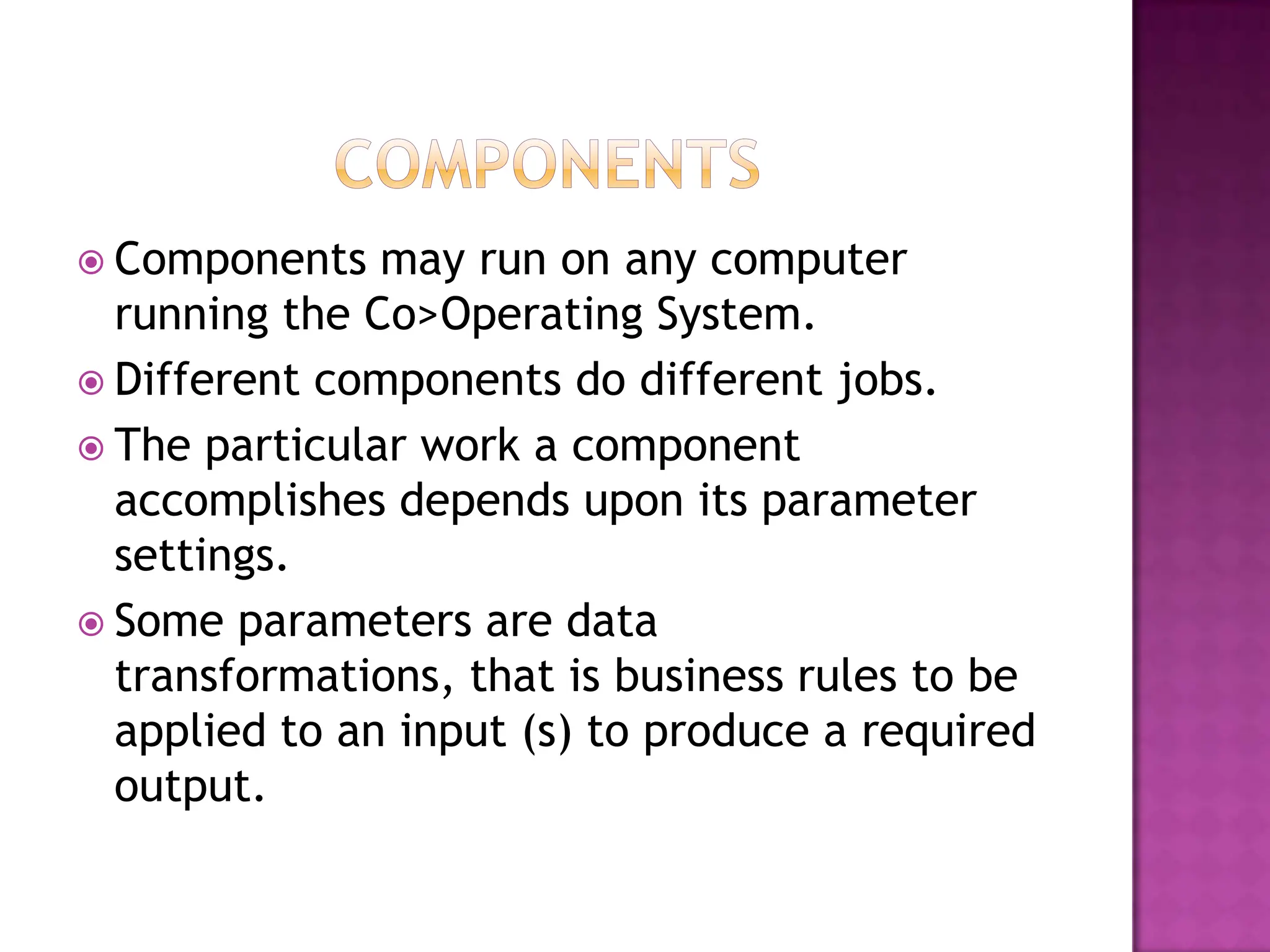  Components   may run on any computer
  running the Co>Operating System.
 Different components do different jobs.
 The particular work a component
  accomplishes depends upon its parameter
  settings.
 Some parameters are data
  transformations, that is business rules to be
  applied to an input (s) to produce a required
  output.
 