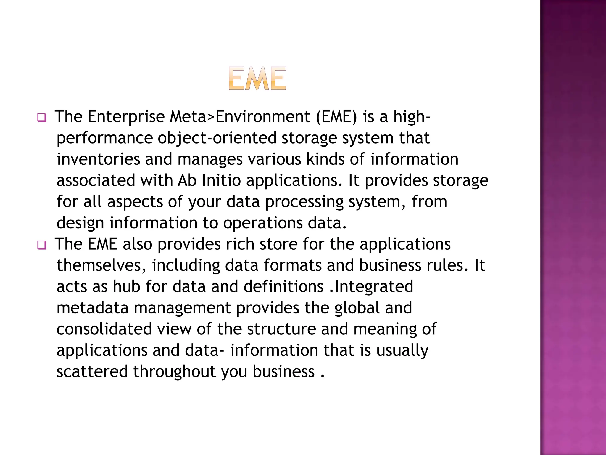    The Enterprise Meta>Environment (EME) is a high-
    performance object-oriented storage system that
    inventories and manages various kinds of information
    associated with Ab Initio applications. It provides storage
    for all aspects of your data processing system, from
    design information to operations data.
   The EME also provides rich store for the applications
    themselves, including data formats and business rules. It
    acts as hub for data and definitions .Integrated
    metadata management provides the global and
    consolidated view of the structure and meaning of
    applications and data- information that is usually
    scattered throughout you business .
 