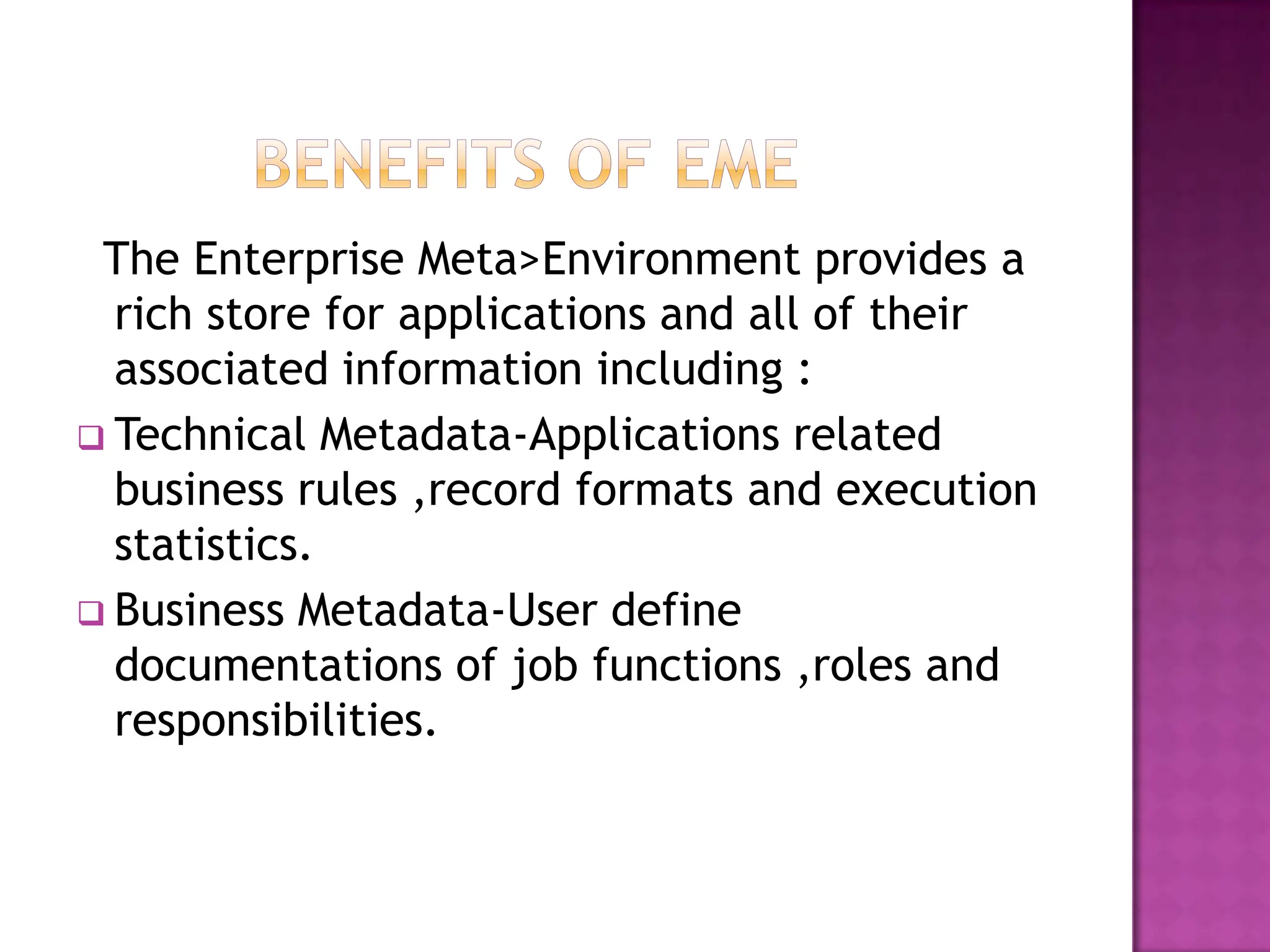 The Enterprise Meta>Environment provides a
  rich store for applications and all of their
  associated information including :
 Technical Metadata-Applications related
  business rules ,record formats and execution
  statistics.
 Business Metadata-User define
  documentations of job functions ,roles and
  responsibilities.
 