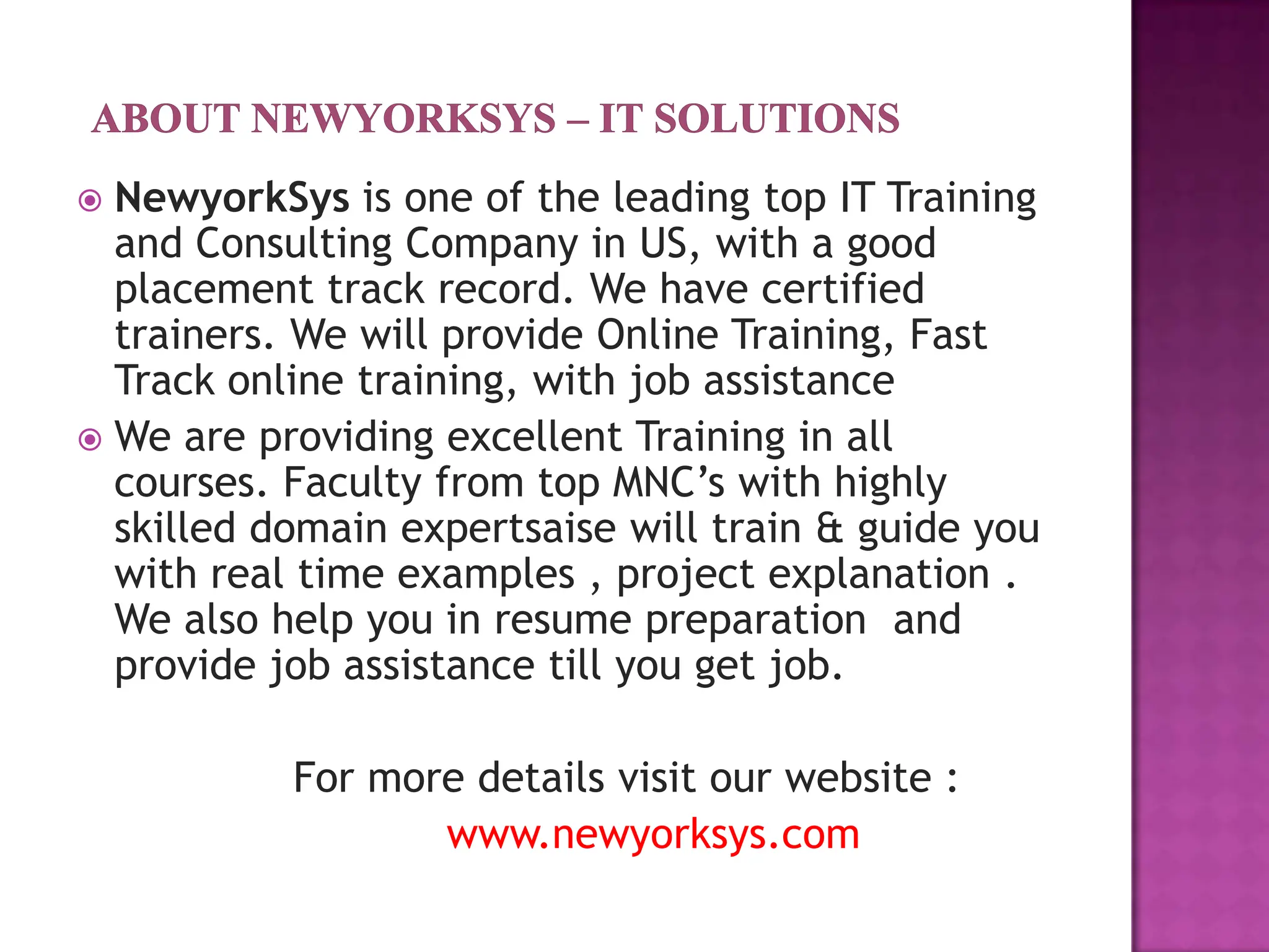  NewyorkSys is one of the leading top IT Training
  and Consulting Company in US, with a good
  placement track record. We have certified
  trainers. We will provide Online Training, Fast
  Track online training, with job assistance
 We are providing excellent Training in all
  courses. Faculty from top MNC’s with highly
  skilled domain expertsaise will train & guide you
  with real time examples , project explanation .
  We also help you in resume preparation and
  provide job assistance till you get job.

           For more details visit our website :
                  www.newyorksys.com
 