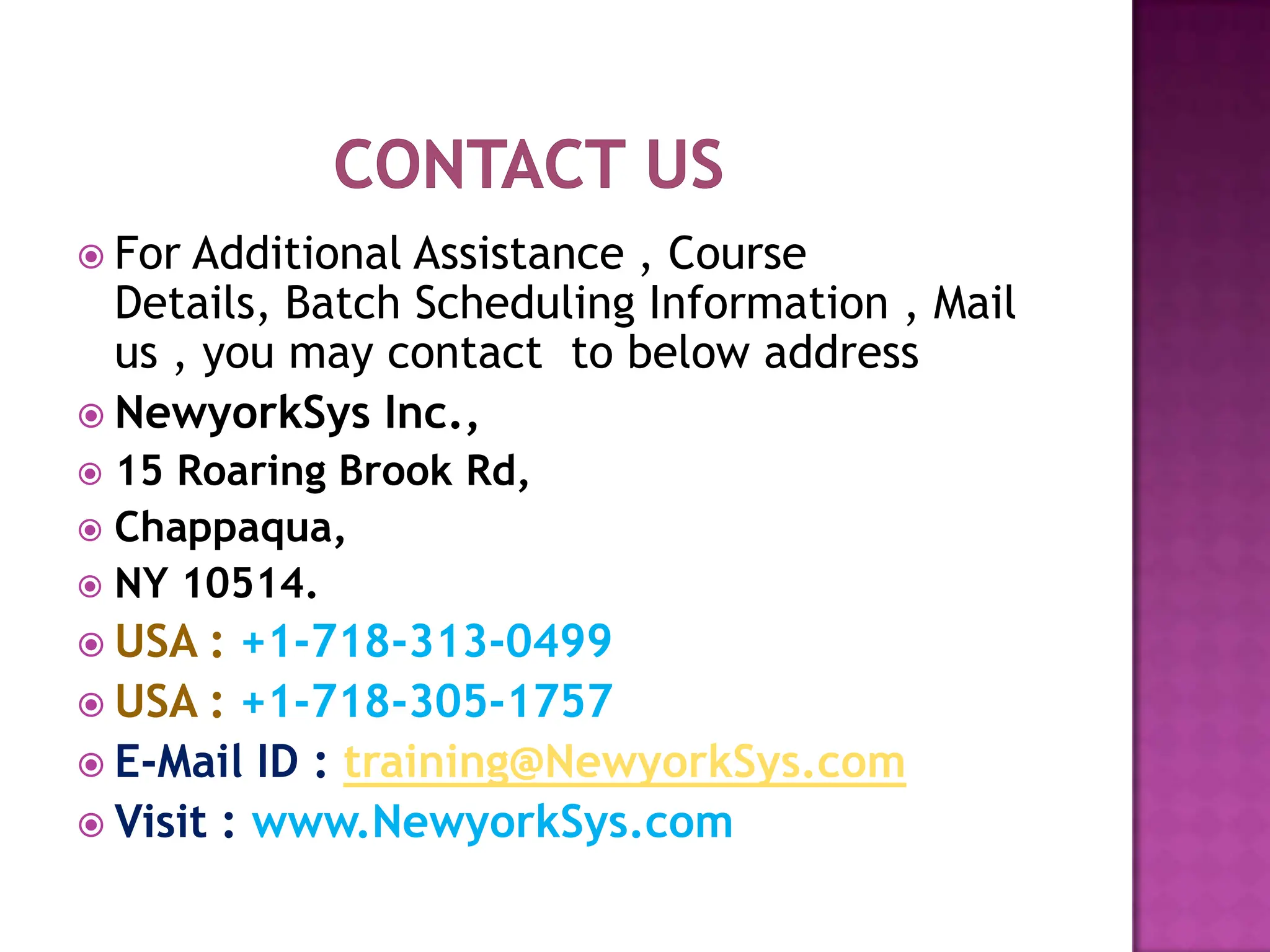  For Additional Assistance , Course
  Details, Batch Scheduling Information , Mail
  us , you may contact to below address
 NewyorkSys Inc.,
 15 Roaring Brook Rd,
 Chappaqua,
 NY 10514.
 USA  : +1-718-313-0499
 USA : +1-718-305-1757
 E-Mail ID : training@NewyorkSys.com
 Visit : www.NewyorkSys.com
 