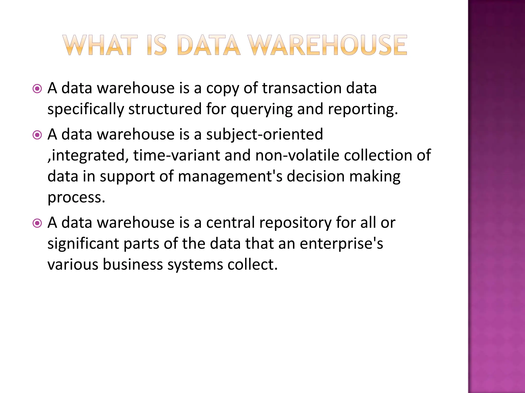  A data warehouse is a copy of transaction data
  specifically structured for querying and reporting.
 A data warehouse is a subject-oriented
  ,integrated, time-variant and non-volatile collection of
  data in support of management's decision making
  process.
 A data warehouse is a central repository for all or
  significant parts of the data that an enterprise's
  various business systems collect.
 