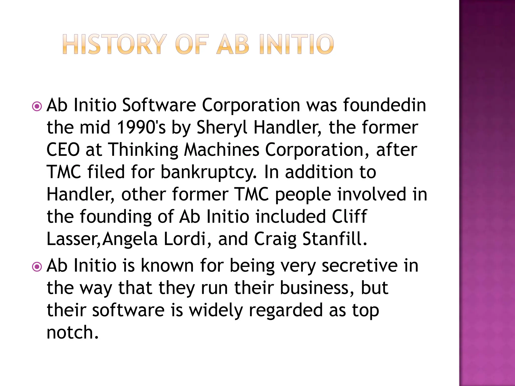  Ab Initio Software Corporation was foundedin
  the mid 1990's by Sheryl Handler, the former
  CEO at Thinking Machines Corporation, after
  TMC filed for bankruptcy. In addition to
  Handler, other former TMC people involved in
  the founding of Ab Initio included Cliff
  Lasser,Angela Lordi, and Craig Stanfill.
 Ab Initio is known for being very secretive in
  the way that they run their business, but
  their software is widely regarded as top
  notch.
 