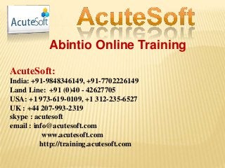 Abintio Online Training
AcuteSoft:
India: +91-9848346149, +91-7702226149
Land Line: +91 (0)40 - 42627705
USA: +1 973-619-0109, +1 312-235-6527
UK : +44 207-993-2319
skype : acutesoft
email : info@acutesoft.com
www.acutesoft.com
http://training.acutesoft.com
 