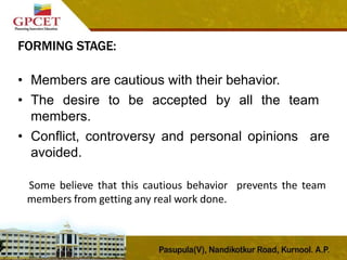 FORMING STAGE:
• Members are cautious with their behavior.
• The desire to be accepted by all the team
members.
• Conflict, controversy and personal opinions are
avoided.
Some believe that this cautious behavior prevents the team
members from getting any real work done.
 